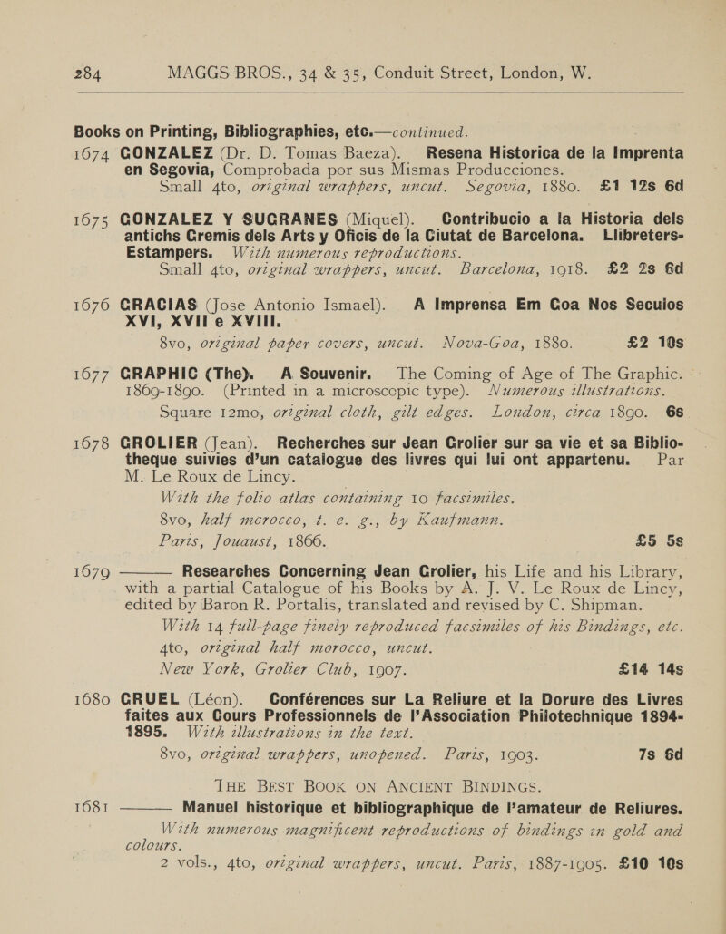  Books on Printing, Bibliographies, ett.—continued. 1674 GONZALEZ (Dr. D. Tomas Baeza). Resena Historica de la nmanrente en Segovia, Comprobada por sus Mismas Producciones. Small 4to, orzginal wrappers, uncut. Segovia, 1880. £1 12s 6d 1675 GONZALEZ Y SUGRANES (Miquel). Contribucio a la Historia dels antichs Gremis dels Arts y Oficis de la Ciutat de Barcelona. Llibreters- Estampers. W2¢h numerous reproductions. Small Ato, ovzgznal wrappers, uncut. Barcelona, 1918. £2 2s 6d  1676 GRAGIAS (Jose Antonio Ismael). A Imprensa Em Coa Nos Secuios XVI, XVIle XVIII. 8vo, ortginal paper covers, uncut. Nova-Goa, 1880. £2 10s 1677 GRAPHIC (The). A Souvenir. The Coming of Age of The Graphic. © 1869-1890. (Printed in a microscopic type). Numerous illustrations. Square 12mo, ortginal cloth, gilt edges. London, circa 1890. 6S. 1678 GROLIER (Jean). Recherches sur Jean Grolier sur sa vie et sa Biblio- theque suivies d’un catalogue des livres qui lui ont appartenu. Par M.. Le Roux ide Linc. With the folio atlas containing 10 facsimiles. 8vo, half morocco, t. e. g., by Kaufmann. Paris, Jouaust, 1806. | £5 5s  Researches Concerning Jean Grolier, his Life and his Library, with a partial Catalogue of his Books by A. J. V. Le Roux de Lincy, edited by Baron R. Portalis, translated and revised by C. Shipman. With 14 full-page finely reproduced facsimiles of his Bindings, etc. Ato, original half morocco, uncut. New York, Grolter Club, 1907. £14 14s 1079 1680 GRUEL (Léon). Gonférences sur La Reliure et la Dorure des Livres faites aux Gours Professionnels de |’Association Philotechnique 1894- 1895. Weth cllustrations in the text. 8vo, orzginal wrappers, unopened. Paris, 1903. 7s 6d THE BFST BOOK ON ANCIENT BINDINGS. Manuel historique et bibliographique de l’amateur de Reliures. With numerous magnificent reproductions of bindings in gold and colours. 1681 