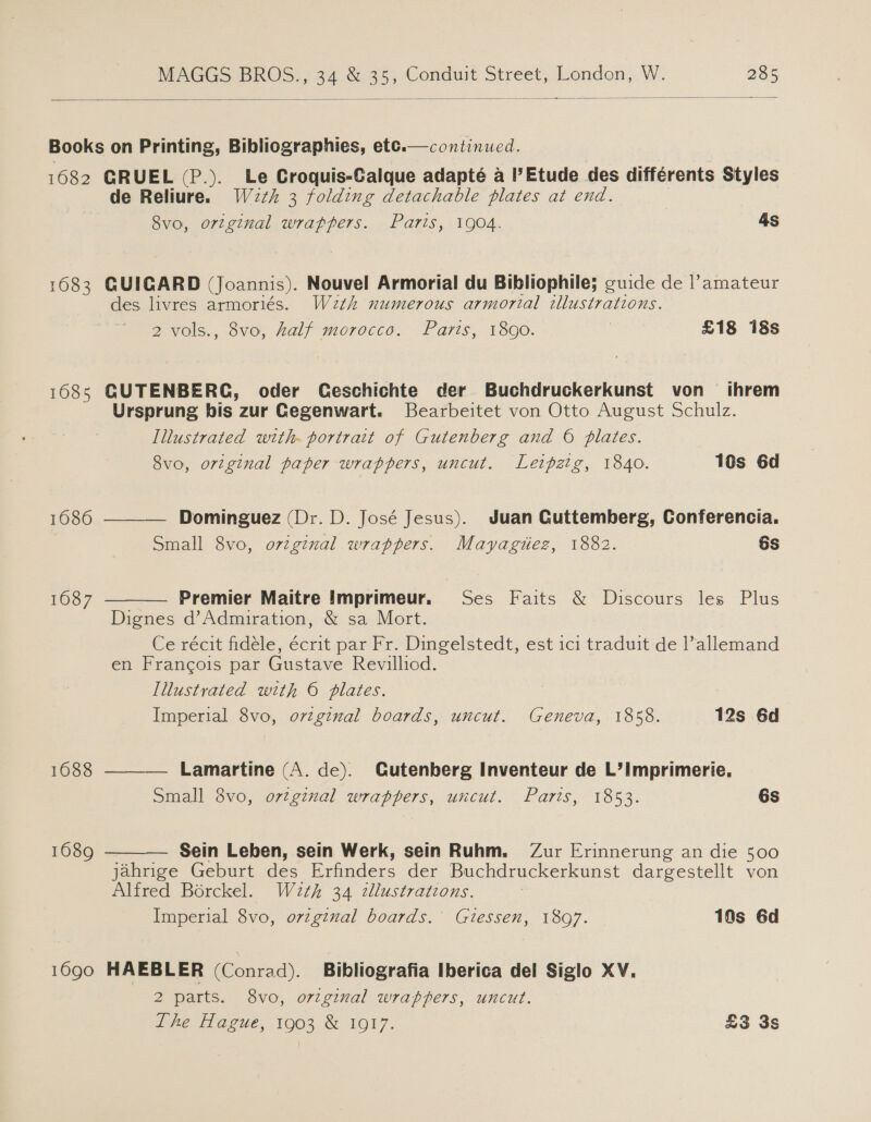  continued.  Books on Printing, Bibliographies, etc. 1682 GRUEL (P.). Le Croquis-Calque adapteé a l’Etude des différents Styles de Reliure. W2th 3 folding detachable plates at end. 8vo, ortginal wrappers. Parts, 1904. 4s 1683 GUIGARD (Joannis). Nouvel Armorial du Bibliophile; cuide de |l’amateur des livres armoriés. W2th numerous armorial illustrations. 2 vols., 8vo, half morocco. Paris, 1890. £18 18s 1685 GUTENBERG, oder Ceschichte der Buchdruckerkunst von ihrem Ursprung bis zur Gegenwart. Bearbeitet von Otto August Schulz. Illustrated with. portrait of Gutenberg and 6 plates.     8vo, original paper wrappers, uncut. Leipzig, 1840. 16s 6d 1686 Dominguez (Dr. D. José Jesus). Juan Cuttemberg, Conferencia. Small 8vo, original wrappers. Mayagtiez, 1882. 6s 1687 Premier Maitre Imprimeur. Ses Faits &amp; Discours les Plus Dignes d’Admiration, &amp; sa Mort. Ce récit fidéle, écrit par Fr. Dingelstedt, est ici traduit de l’allemand en Francois par Gustave Revilliod. Illustrated with © plates. | Imperial 8vo, ovzgznal boards, uncut. Geneva, 1858. 12s 6d 1688 Lamartine (A. de). Gutenberg Inventeur de L’imprimerie. Small 8vo, ovtginal wrappers, uncut. Paris, 1853. 6s 1689 Sein Leben, sein Werk, sein Ruhm. Zur Erinnerung an die 500 jahrige Geburt des ander der Buchdruckerkunst dargestellt von Alfred Borckel. W2th 34 zllustrations. . Imperial 8vo, ovzgznal boards. Giessen, 1897. 10s 6d 1690 HAEBLER (Conrad). Bibliografia Iberica del Siglo XV. 2 parts. 8vo, original wrappers, uncut. Lhe Hague, 1903 &amp; 1917. £3 3s