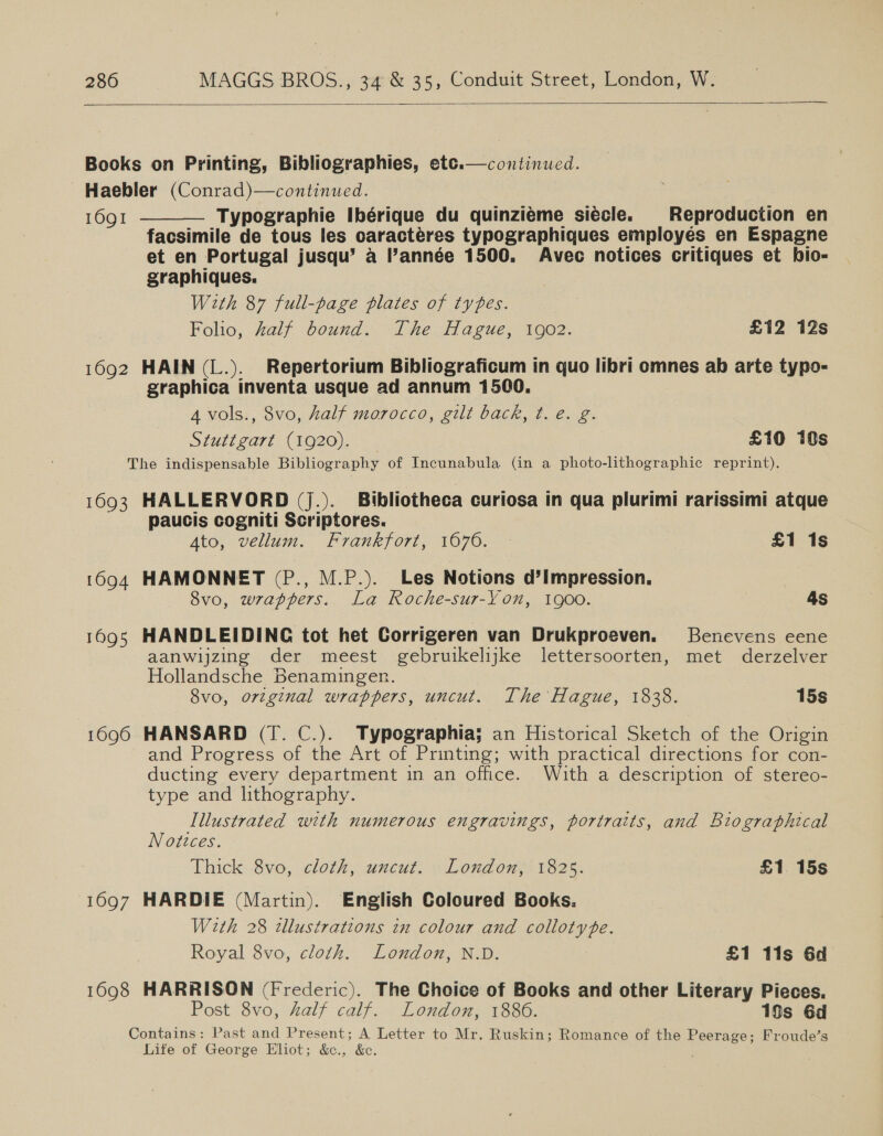  Books on Printing, Bibliographies, etc.—continued. Haebler (Conrad)—continued. 1691 Typographie Ibérique du quinziéme siécle. Reproduction en facsimile de tous les oaracteres typographiques employes en Espagne et en Portugal jusqu’ a l’année 1500. Avec notices critiques et hio-   graphiques. With 87 full-page plates of types. Folio, half bound. The Hague, 1902. £12 12s 1692 HAIN (L.). Repertorium Bibliograficum in quo libri omnes ab arte typo- graphica inventa usque ad annum 1500. A vols., 8vo, half morocco, gilt back, t. e. g. Stati ga7t: (1020)... £10 10s The indispensable Bibliography of Incunabula (in a photo-lithographic reprint). 1693 HALLERVORD (J.). Bibliotheca curiosa in qua plurimi rarissimi atque paucis cogniti Scriptores. A4to, vellum. Frankfort, 1676. £1 1s 1694 HAMONNET (P., M.P.). Les Notions d’impression. 8vo, wrappers. La Roche-sur-Yon, goo. 4s 1695 HANDLEIDINC tot het Corrigeren van Drukproeven. Benevens eene aanwijzing der meest gebruikelijke lettersoorten, met derzelver Hollandsche Benamingen. 8vo, orzginal wrappers, uncut. The Hague, 1838. 15s 1690 HANSARD (T. C.). Typographia; an Historical Sketch of the Origin and Progress of the Art of Printing; with practical directions for con- ducting every department in an office. With a description of stereo- type and lithography. Illustrated with numerous engravings, portraits, and Biographical Notices. Thick: 8vo, cloth, uncut, « Lond on,? 1325. £1 15s 1697 HARDIE (Martin). English Coloured Books. With 28 tllustrations in colour and collotype. Royal 8vo, cloth. London, N.D. £1 11s 6d 1698 HARRISON (Frederic). The Choice of Books and other Literary Pieces. Post 8vo, half calf. London, 1886. 19s 6d Contains: Past and Present; A Letter to Mr. Ruskin; Romance of the Peerage; Froude’s Life of George Eliot; &amp;., &amp;e.