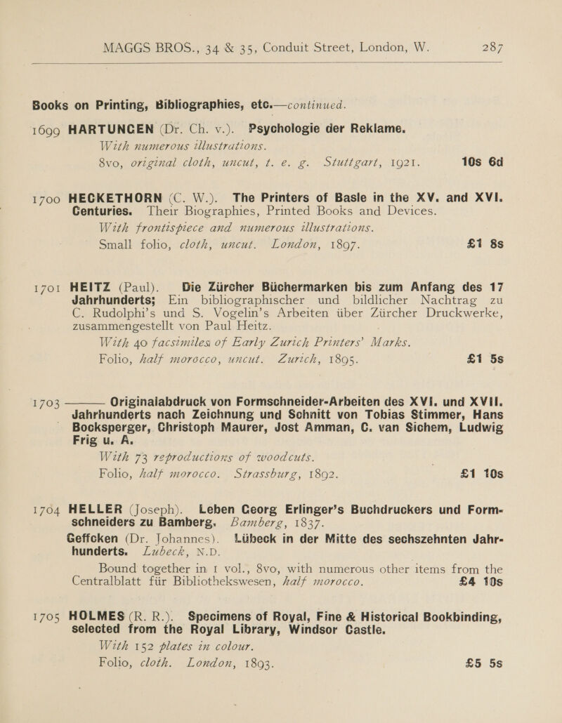  continued.  Books on Printing, Bibliographies, etc. 1699 HARTUNCEN (Dr. Ch. v.). Psychologie der Reklame. With numerous tllustrations. Sve orieuial Clots Uncut. ¢. (2. 2. 2.olUull earl, 1O2T. 10s 6d 1700 HECKETHORN (C. W.). The Printers of Basle in the XV. and XVI. Centuries. Their Biographies, Printed Books and Devices. With frontispiece and numerous illustrations. Sinale tone) cloth, unculy “London, 1807. £7 8s 1701 HEITZ (Paul). Die Ziircher Biichermarken bis zum Anfang des 17 Jahrhunderts; Ein bibliographischer und _ bildlicher Nachtrag zu C. Rudolphi’s und S. Vogelin’s Arbeiten tiber Zitircher Druckwerke, zusammengestellt von Paul Heitz. With 40 facsimiles of Early Zurich Printers’ M arks. Folio, half morocco, uncut. Zurich, 1895. £1 5s Originaiabdruck von Formschneider-Arbeiten des XVI. und XVII. Jahrhunderts nach Zeichnung und Schnitt von Tobias Stimmer, Hans Bocksperger, Christoph Maurer, Jost Amman, C. van Sichem, Ludwig  1703 Frig u. A. With 73 reproductions of woodcuts. ) | Folio, half morocco. Strassburg, 1892. £1 10s 1704 HELLER (Joseph). Leben Ceorg Erlinger’s Buchdruckers und Form- schneiders zu Bamberg. Samberg, 1837. Geffcken (Dr. Johannes). Ltibeck in der Mitte des sechszehnten Jahr- hunderts. Ludeck, N.D. Bound together in 1 vol., 8vo, with numerous other items from the Centralblatt fiir Bibliothekswesen, half morocco. £4 10s 1705 HOLMES(R. R.). Specimens of Royal, Fine &amp; Historical Bookbinding, selected from the Royal Library, Windsor Castle. With 152 plates in colour. Folio, cloth. London, 1893. | £5 5s