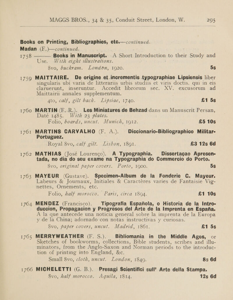  Books on Printing, Bibliographies, etc. Madan (F.)—continued. 1758 ‘Books in Manuscript. A Short pepe lnetipn to their Study and Use. Wath etght illustrations. 8vo, buckram. London, 1920. 5s continued.   1759 MAITTAIRE. De origine et.incrementis .typographiae Lipsiensis liber singularis ubi varia de litterariis urbis studiis et viris doctis. qui in eis claruerunt, inseruntur. Accedit librorum sec. XV. excusorum .ad Maittairii annales supplementum. Ato, calf, gilt back. Lipsiae, 1740. £1 5s 1700 MARTIN (F..R.). Les Miniatures de Behzad dans un Manuscrit Persan, Daté 1485. Wazth 23 plates, Folio, doards, uncut. Munich, 1912. £5 10s 1761 MARTINS CARVALHO (F. A.). Diccionario-Bibliographico Militar- Portuguez. Royal 8vo,.calf gilt. Lisbon, 1891. £3 12s 6d 1762 MATHIAS (José Lourenco). A Typographia. Dissertagao Apresen- tada, no dia do seu exame na Typographia do Commercio do Porto. 8vo, orzginal paper covers. Porto, 1900. 5s 1763 MAYEUR (Gustave). Specimen-Aibum de la Fonderie C. Mayeur. Labeurs &amp; Journaux, Initiales &amp; Caractéres varies de Fantaisie Vig- nettes, Ornements, etc. Folio, half morocco. Paris, circa 1894. £1 10s 1764 MENDEZ (Francisco). _Tipografia Espafola, o Historia de la Intro- duccion, Propagacion y Progresos del Arte de la Imprenta en Espafia. A la que antecede una noticia general sobre la imprenta de la Europa y de la China; adornado’con notas instructivas y curiosas. 8vo, paper covers, uncut. Madrid, 1861. £1 5s 1765 MERRYWEATHER (Ff. S.). Bibliomania in the Middie Ages, or Sketches of bookworms, collections, Bible students, scribes and illu- minators, from the Anglo- Saxon and Norman periods to the introduc- tion of printing into England, &amp;c. Small 8vo, cloth, uncut. London, 1849. 8s 6d 1766 MICHELETTI (G. B.). Presagi Scientifici sull? Arte della Stampa. 8vo, half morocco. Aquila, 1814. 12s 6d