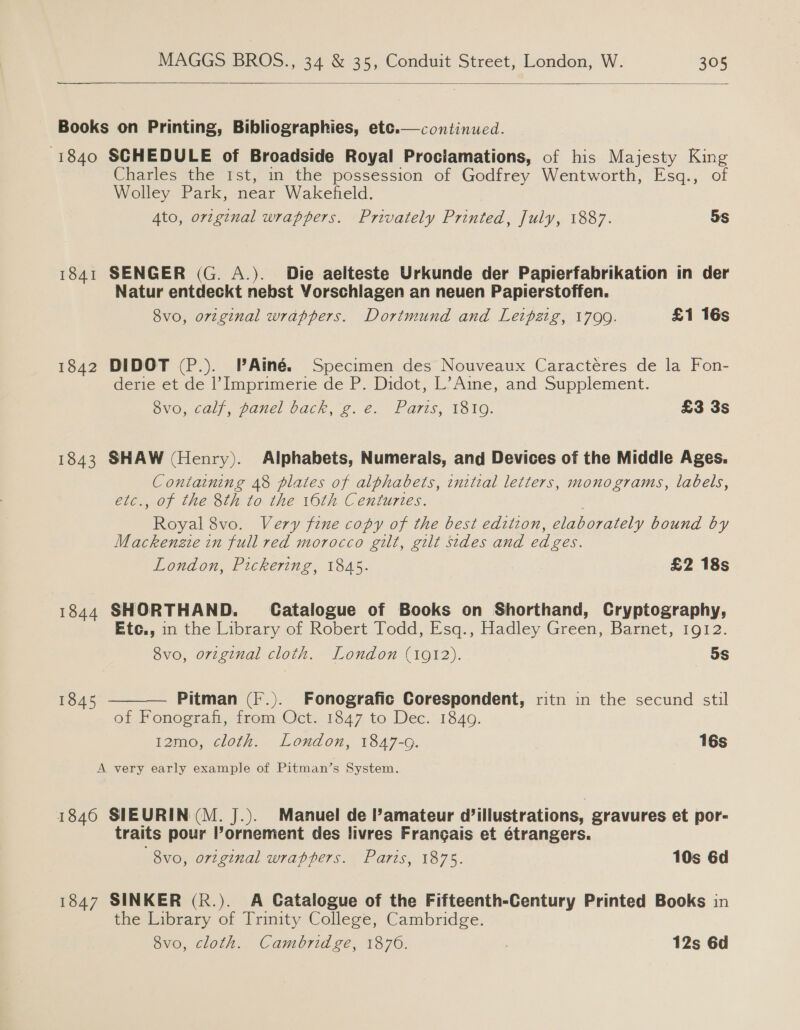  Books on Printing, Bibliographies, etc.—continued. -1840 SCHEDULE of Broadside Royal Prociamations, of his Majesty King Charles the Ist, in the possession of Godfrey Wentworth, Esq., of Wolley Park, near Wakefield. Ato, original wrappers. Privately Printed, July, 1887. 5S  1841 SENGER (G. A.). Die aelteste Urkunde der Papierfabrikation in der Natur entdeckt nebst Vorschlagen an neuen Papierstoffen. 8vo, original wrappers. Dortmund and Leipzig, 17099. £1 16s 1842 DIDOT (P.). PAiné. Specimen des Nouveaux Caractéres de la Fon- derie et de l’Imprimerie de P. Didot, L’Aine, and Supplement. SVO,-6a)), panel back, 2..€. FGr1s, T1510. £3 3s 1843 SHAW (Henry). Alphabets, Numerals, and Devices of the Middle Ages. Containing 48 plates of alphabets, initial letters, monograms, labels, etc., of the 8th to the 16th Centuries. Royal 8vo. Very fine copy of the best edition, elaborately bound by Mackenzie in full red morocco gilt, gilt sides and ed ges. London, Pickering, 1845. £2 18s 1844 SHORTHAND. Catalogue of Books on Shorthand, Cryptography, Etc., in the Library of Robert Todd, Esq., Hadley Green, Barnet, 1912. 8vo, orginal cloth. London (1912). ~5s Pitman (F.). Fonografic Corespondent, ritn in the secund stil of Fonograf, from Oct. 1847 to Dec. 1840. 12mo, cloth. London, 1847-G. 16s  1845 A very early example of Pitman’s System. 1846 SIEURIN(M. J.). Manuel de l’amateur Willustrations, gravures et por- traits pour l’ornement des livres Frangais et étrangers. 8vo, orzginal wraphers. Paris, 1875. 10s 6d 1847 SINKER (R.). A Catalogue of the Fifteenth-Century Printed Books in the Library of Trinity College, Cambridge. 8vo, cloth. Cambridge, 1876. 12s 6d