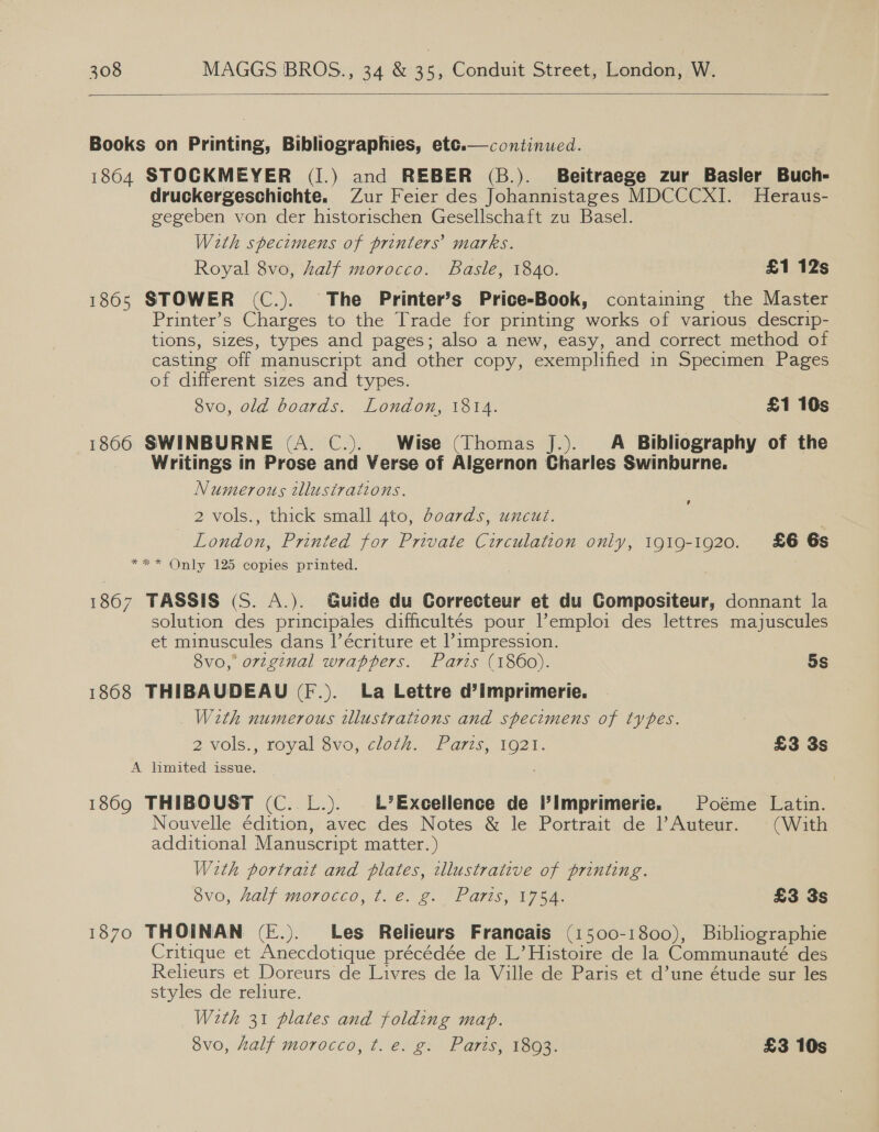  Books on Printing, Bibliographies, ete.— continued. 1864 STOCKMEYER (I.) and REBER (B.). Beitraege zur Basler Buch- druckergeschichte. Zur Feier des Johannistages MDCCCXI. Heraus- gegeben von der historischen Gesellschaft zu Basel. With specimens of printers’ marks. Royal 8vo, half morocco. Basle, 1840. £1 12s 1865 STOWER (C.). The Printer’s Price-Book, containing the Master Printer’s Charges to the Trade for printing works of various descrip- tions, sizes, types and pages; also a new, easy, and correct method of casting off manuscript and other copy, exemplified in Specimen Pages of different sizes and types. 3v0,.0ld boards. London, 1314. £1 10s 1866 SWINBURNE (A. C.). Wise (Thomas J.). A Bibliography of the Writings in Prose and Verse of Algernon Charles Swinburne. Numerous illustrations. 2 vols., thick small 4to, doards, uncut. | London, Printed for Private Circulation only, 1919-1920. £6 6s *** Only 125 copies printed.  ’ 1867 TASSIS (S. A.). Guide du Correcteur et du Compositeur, donnant la solution des principales difficultés pour Pemploi des lettres majuscules et minuscules dans l’écriture et l’impression. 8vo, orzginal wrappers. Paris (1860). 5s 1868 THIBAUDEAU (F.). La Lettre d’imprimerie. With numerous illustrations and specimens of types. 2 Vols, Toyal 8V0, Clolh.. Faris, 1O2'. £3 3s A limited issue. _ 1869 THIBOUST (C..L.). EL’Excellence de Pimprimerie. Poéme Latin. Nouvelle édition, avec des Notes &amp; le Portrait de l’Auteur. (With additional Manuscript matter. ) With portrait and plates, tllustrative of printing. OVO, Half MOTOCCO, 7. 2. 2. Paris, 17am £3 3s 1870 THOINAN (E.). Les Relieurs Francais (1500-1800), Bibliographie Critique et Anecdotique précédée de L’ Histoire de la Communauté des Relieurs et Doreurs de Livres de la Ville de Paris et d’une étude sur les styles de reliure. With 31 plates and folding map. 8vo, half morocco, t. e. g. Paris, 1893. £3 10s