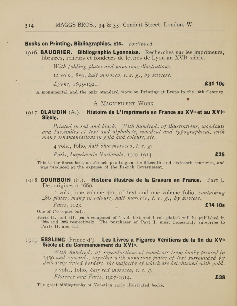   Books on Printing, Bibliographies, ete.— continued. 1916 BAUDRIER. Bibliographie Lyonnaise. Recherches sur les imprimeurs, libraires, relieurs et fondeurs de lettres de Lyon au XVIe siécle. With folding plates and numerous illustrations. 12 vols., 8vo, half morocco, t. e. g., by Riviere. | Lyons, 1895-1921. | £31 10s A monumental and the only standard work on Printing at Lyons in the 16th Century. € A MAGNIFICENT WORK. 1Q17 oe (A.). Histotre de L’imprimerie en France au XVe et au XVie Printed in red and black. With hundreds of illustrations, woodcuts and facsimiles of text and alphabets, woodcut and typographical, with many ornamentations in gold and colours, etc. 4 vols., folio, Aalf blue morocco, t. é. g. Paris, Imprimerie Nationale, 1900-1914. £25 This is the finest book on French printing in the fifteenth and sixteenth centuries, and was produced at the expense of the French Government. 1918 COURBOIN (F.). Histoire illustrée de la Gravure en France. Part I. Des origines a 1660. | 2 vols., one volume 4to, of text and one volume folio, containing 486 plates, many in colours, half morccco, t. e. g., by Riviere. Paris @e 3. : £14 10s One of 750: copies only. Parts II. and III. (each composed of 1 vol. text and 1 vol. plates) will be published in 1924 and 1925 respectively. The purchaser of Part I. must necessarily subscribe to Parts IT. and If. 1919 ESSLINC (Prince d’). Les Livres a Figures Vénitiens de la fin du XVe Siécle et du Commencement du X Vie. With hundreds of reproductions of woodcuts trom books printed in 1450 and onwards, together with numerous plates of text surrounded by delicately tented borders, the majority of which are heightened with gold. 7 vols., folio, Zalf red morocco, ¢. e. g. Florence and Paris, 1907-1914. £38 The great bibliography of Venetian early illustrated books. |