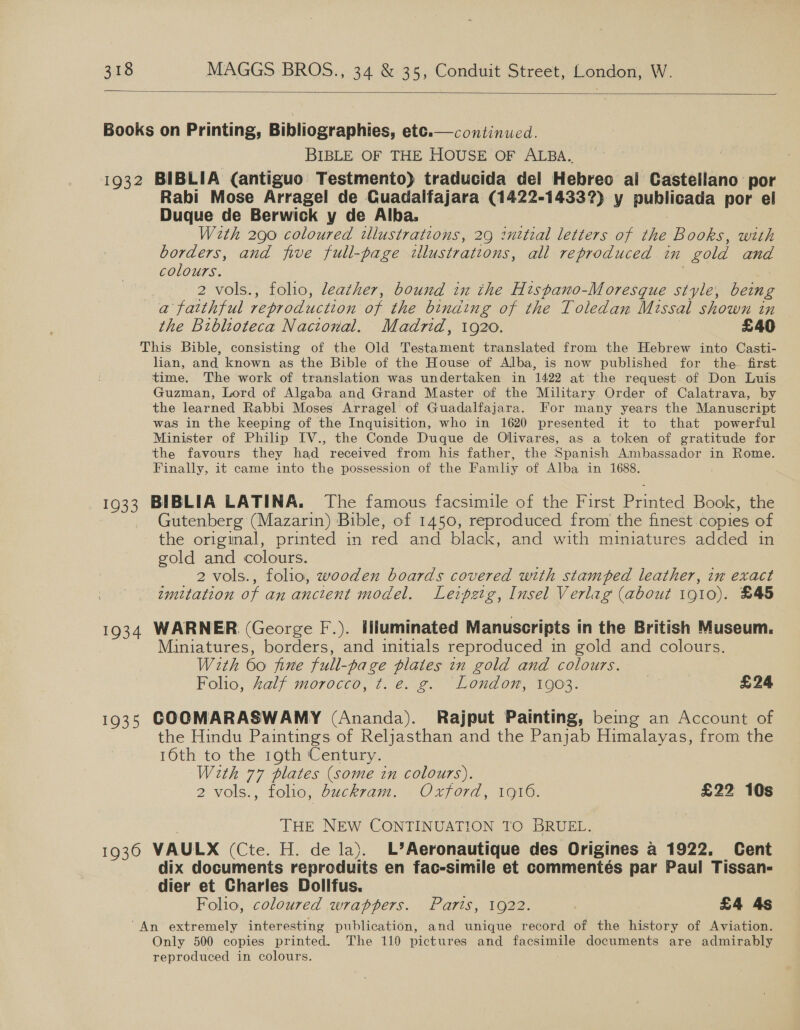   Books on Printing, Bibliographies, etc.—continued. BIBLE OF THE HOUSE OF ALBA. 1932 BIBLIA (antiguo Testmento) traducida del Hebreo ai Castellano por Rabi Mose Arragel de Guadalfajara (1422-14337) y publicada por el Duque de Berwick y de Alba. With 290 coloured tlustrations, 29 inttial letters of the Books, with borders, and five full-page illustrations, all reproduced in gold and colours. : 2 vols., folio, leather, bound in the Hispano-Moresque style, being a faithful reproduction oF the binding of the Toledan Missal shown in the Biblioteca Nactonal. Madrid, 1920. £40 This Bible, consisting of the Old Testament translated from the Hebrew into Casti- lian, and known as the Bible of the House of Alba, is now published for the first time. The work of translation was undertaken in 1422 at the request. of Don Luis Guzman, Lord of Algaba and Grand Master of the Military Order of Calatrava, by the learned Rabbi Moses Arragel of Guadalfajara. For many years the Manuscript was in the keeping of the Inquisition, who in 1620 presented it to that powerful Minister of Philip IV., the Conde Duque de Olivares, as a token of gratitude for the favours they had received from his father, the Spanish Ambassador in Rome. Finally, it came into the possession of the Famliy of Alba in 1688. 1933 BIBLIA LATINA. The famous facsimile of the First Printed Book, the Gutenberg (Mazarin) Bible, of 1450, reproduced from the finest copies of the original, printed in red and black, and with miniatures added in gold and colours. 2 vols., folio, wooden boards covered with stamped leather, in exact imitation of an ancient model. Leipetg, Insel Verlag (about 1910). £45 1934 WARNER (George F.). Illuminated Manuscripts in the British Museum. Miniatures, borders, and initials reproduced in gold and colours. With 60 fine full- -page plates in gold and colours. Folio, Zalf morocco, ¢t. é. g. London, 1903. | £24 1935 GOOMARASWAMY (Ananda). Rajput Painting, being an Account of the Hindu Paintings of Reljasthan and the Panjab Himalayas, from the 16th to the 19th Century. With 77 plates (some in colours). 2 vols., folio, buckram. Oxford, 1910. £22 10s THE NEW CONTINUATION TO BRUEL. 1936 VAULX (Cte. H. de la). L’Aeronautique des Origines a 1922, Cent dix documents reproduits en fac-simile et commentés par Paul Tissan- dier et Charles Dollfus. Folio, coloured wrappers. Paris, 1922. £4 4s An extremely interesting publication, and unique record of the history of Aviation. Only 500 copies printed. The 110 pictures and jaceunte documents are admirably reproduced in colours.