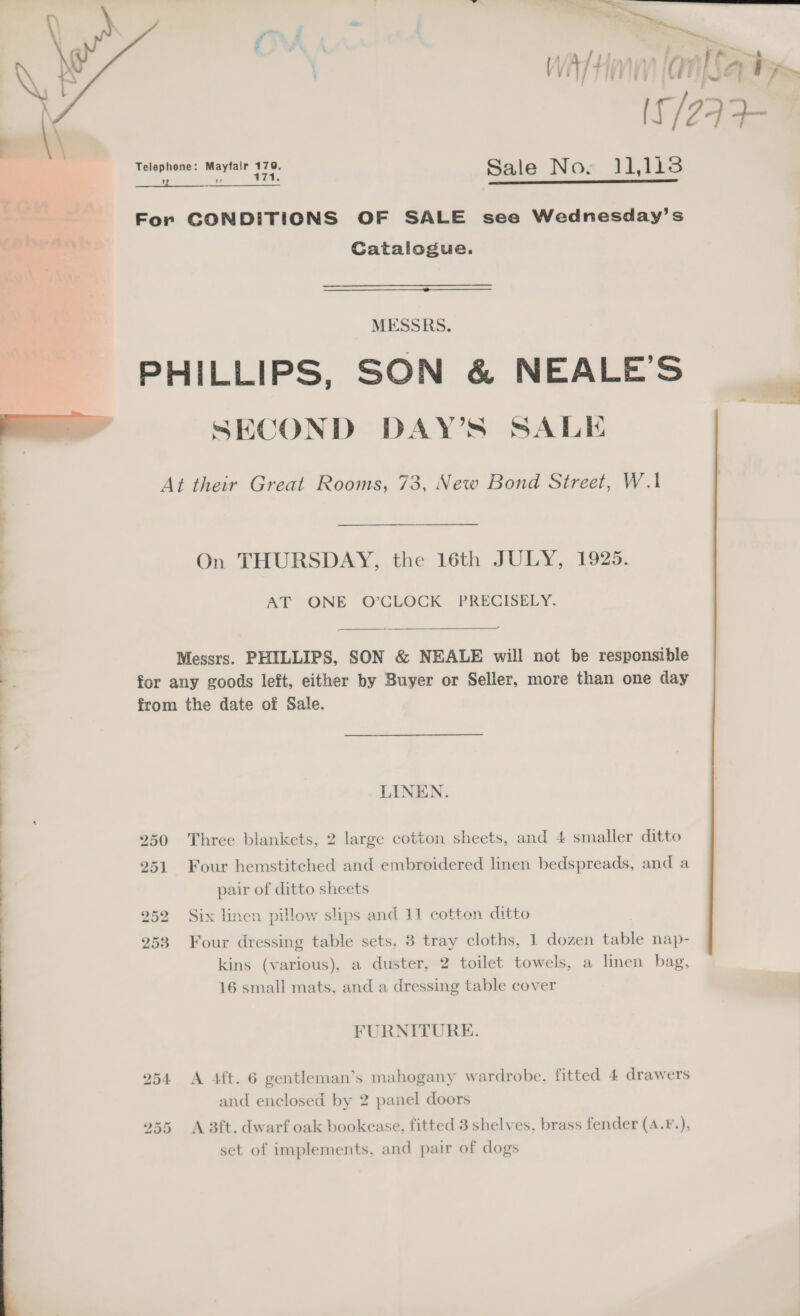    aD a a vite [an[Sahta, If /29 FR Telephone: Hand plas Sale No. 11,118 she SERS For CONDITIONS OF SALE see Wednesday’s Catalogue.  MESSRS. PHILLIPS, SON &amp; NEALE’S SECOND DAY'S SALE At their Great Rooms, 73, New Bond Street, W.1 On THURSDAY, the 16th JULY, 1925. AT ONE O’CLOCK PRECISELY.  Messrs. PHILLIPS, SON &amp; NEALE will not be responsible for any goods left, either by Buyer or Seller, more than one day from the date of Sale. LINEN. 250 Three blankets, 2 large cotton sheets, and 4 smaller ditto 251 Four hemstitched and embroidered linen bedspreads, and a pair of ditto sheets 253 Four dressing table sets, 3 tray cloths, 1 dozen table nap- kins (various), a duster, 2 toilet towels, a linen bag, 16 small mats, and a dressing table cover FURNITURE. 254 A 4ft. 6 gentleman’s mahogany wardrobe, fitted 4 drawers and enclosed by 2 panel doors 255 A 3ft. dwarf oak bookease, fitted 3 shelves, brass fender (4.F.), set of implements, and pair of dogs