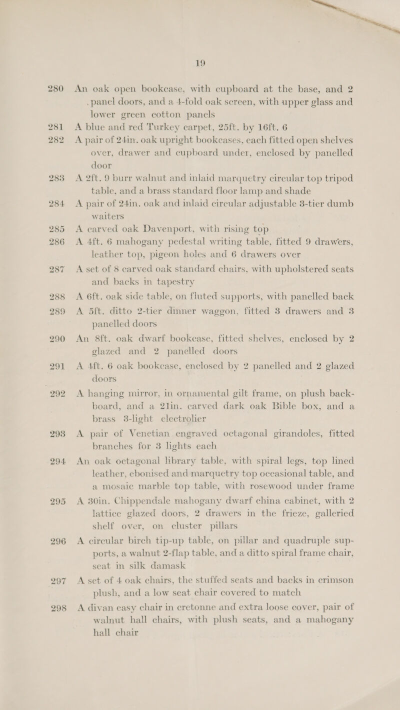 280 281 282 283 284. 291 292 296 297 298 19 An oak open bookease, with cupboard at the base, and 2 .panel doors, and a 4-fold oak screen, with upper glass and lower green cotton panels A blue and red Turkey carpet, 25ft. by 16ft. 6 A pair of 241n. oak upright bookcases, each fitted open shelves over, drawer and cupboard under, enclosed by panelled door A 2ft. 9 burr walnut and inlaid marquetry circular top tripod table, and a brass standard floor lamp and shade A pair of 241n. oak and inlaid circular adjustable 3-tier dumb waiters A carved oak Davenport, with rising top A 4ft. 6 mahogany pedestal writing table. fitted 9 drawers, leather top, pigeon holes and 6 drawers over A set of 8 carved oak standard chairs, with upholstered seats and backs in tapestry A 6ft. oak side table, on fluted supports, with panelled back A 5ft. ditto 2-tier dinner waggon, fitted 3 drawers and 3 panelled doors An 8ft. oak dwarf bookcase, fitted shelves, enclosed by 2 glazed and 2 panelled doors A 4ft. 6 oak bookcase, enclosed by 2 panelled and 2 glazed doors A hanging mirror, in ornamental gilt frame, on plush back- board, and a 2lin. carved dark oak Bible box, and a brass 3-light electrolier A pair of Venetian engraved octagonal girandoles, fitted branches for 3 lights each An oak octagonal library table, with spiral legs, top lined leather, ebonised and marquetry top oceasional table, and a mosaic marble top table, with rosewood under frame A 30in. Chippendale mahogany dwarf china cabinet, with 2 lattice glazed doors, 2 drawers in the frieze, galleried shelf over, on cluster pillars A circular birch tip-up table, on pillar and quadruple sup- ports, a walnut 2-flap table, and a ditto spiral frame chair, seat im silk damask A set of 4 oak chairs, the stuffed seats and backs in crimson plush, and a low seat chair covered to match A divan easy chair in cretonne and extra loose cover, pair of walnut hall chairs, with plush seats, and a mahogany hall chair