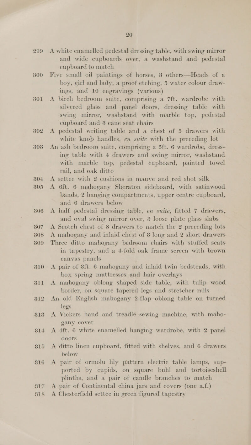 299 300 301 302 303 304: 305 306 307 308 309 310 311 312 313 314 315 316 3d17 318 A white enamelled pedestal dressing table, with swing mirror and wide cupboards over, a washstand and_ pedestal cupboard to match Five small oil paintings of horses, 3 others—Heads of a boy, girl and lady, a proof etching, 5 water colour draw- ings, and 10 engravings (various) A birch bedroom suite, comprising a 7ft. wardrobe with silvered glass and panel doors, dressing table with swing mirror, washstand with marble top, pedestal cupboard and 3 cane seat chairs A pedestal writing table and a chest of 5 drawers with white knob handles, en suite with the preceding lot An ash bedroom suite, comprising a 5ft. 6 wardrobe, dress- ing table with 4 drawers and swing mirror, washstand with marble top, pedestal cupboard, painted towel rail, and oak ditto | A settee with 2 cushions in mauve and red shot silk A 6ft. 6 mahogany Sheraton sideboard, with satinwood bands, 2 hanging compartments, upper centre cupboard, and 6 drawers below A half pedestal dressing table, en surte, fitted 7 drawers, and oval swing mirror over, 3 loose plate glass slabs A Scotch chest of 8 drawers to match the 2 preceding lots A mahogany and inlaid chest of 3 long and 2 short drawers Three ditto mahogany bedroom chairs with stuffed seats in tapestry, and a 4-fold oak frame screen with brown canvas panels A pair of 3ft. 6 mahogany and inlaid twin bedsteads, with box spring mattresses and hair overlays A mahogany oblong shaped side table, with tulip wood border, on square tapered legs and stretcher rails An old English mahogany 2-flap oblong table on turned legs A Vickers hand and treadle sewing machine, with maho- gany cover A 4ft. 6 white enamelled hanging wardrobe, with 2 panel doors A ditto lhnen cupboard, fitted with shelves, and 6 drawers below A pair of ormolu lily pattern electric table lamps, sup- ported by cupids, on square buhl and _ tortoiseshell plinths, and a pair of candle branches to match A pair of Continental china jars and covers (one a.f.) A Chesterfield settee in green figured tapestry