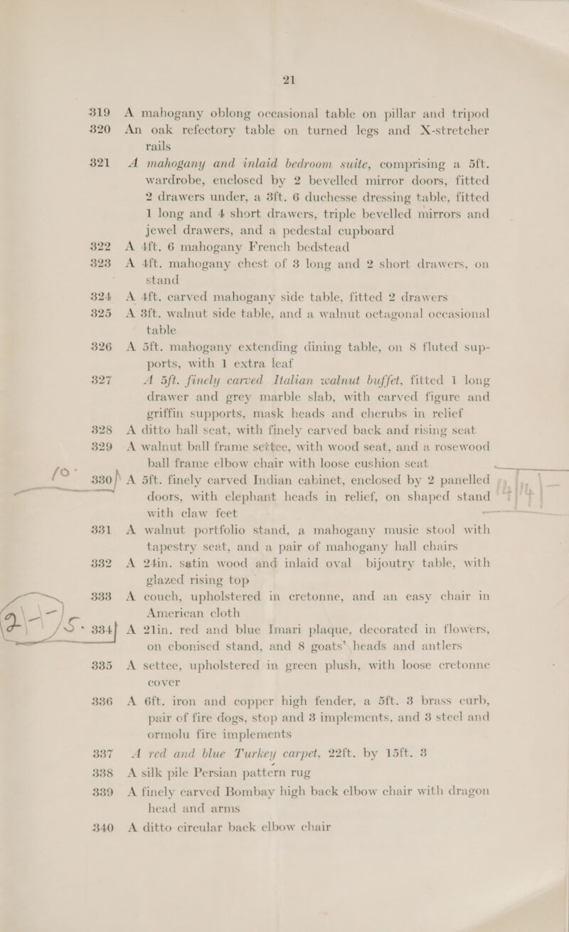 319 320 321 21 A mahogany oblong occasional table on pillar and tripod An oak refectory table on turned legs and X-stretcher rails A mahogany and inlaid bedroom suite, comprising a 5ft. wardrobe, enclosed by 2 bevelled mirror doors, fitted 2 drawers under, a 3ft. 6 duchesse dressing table, fitted 1 long and 4 short drawers, triple bevelled mirrors and jewel drawers, and a pedestal cupboard A 4ft. 6 mahogany French bedstead A 4ft. mahogany chest of 3 long and 2 short drawers, on stand A 4ft. carved mahogany side table, fitted 2 drawers A. 3ft. walnut side table, and a walnut octagonal occasional table A 5ft. mahogany extending dining table, on 8 fluted sup- ports, with 1 extra leaf A ft. finely carved Italian walnut buffet, fitted 1 long drawer and grey marble slab, with carved figure and eriffin supports, mask heads and cherubs in relief A ditto hall seat, with finely carved back and rising seat A walnut ball frame settee, with wood seat, and a rosewood ball frame elbow chair with loose cushion seat doors, with elephant heads in relief, on shaped stand with claw feet : A walnut portfolio stand, a mahogany music stool with tapestry seat, and a pair of mahogany hall chairs A 24in. satin wood and inlaid oval bijoutry table, with glazed rising top A couch, upholstered in cretonne, and an easy chair in American cloth A 2lin. red and blue Imari plaque, decorated in flowers, on ebonised stand, and 8 goats’ heads and antlers A settee, upholstered in green plush, with loose cretonne cover A 6ft. iron and copper high fender, a 5ft. 3 brass curb, pair of fire dogs, stop and 3 implements, and 3 steel and ormolu fire implements A red and blue Turkey carpet, 22ft. by 15ft. 3 A silk pile Persian pattern rug A finely carved Bombay high back elbow chair with dragon head and arms A ditto cireular back elbow chair