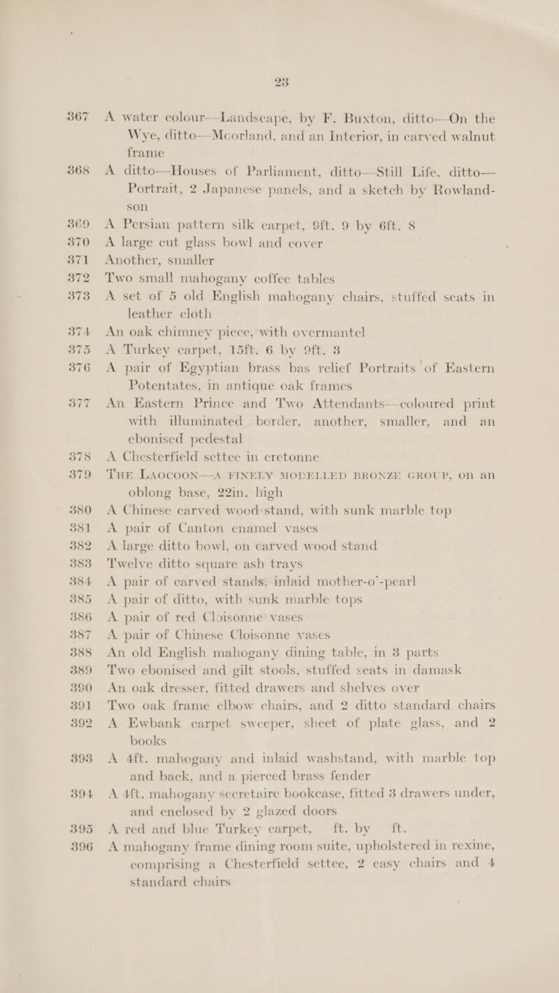 367 368 8E9 370 371 372 23 A water colour—Landscape, by F. Buxton, ditto—On the Wye, ditto—Mcorland, and an Interior, in carved walnut frame A ditto—Houses of Parliament, ditto—Still Life, ditto— Portrait, 2 Japanese panels, and a sketch by Rowland- son A Persian pattern silk carpet, 9ft. 9 by 6ft. 8 A large cut glass bowl and cover Another, smaller Two small mahogany coffee tables A set of 5 old English mahogany chairs, stuffed seats in leather cloth An oak chimney piece, with overmantel A. Turkey carpet, 15ft. 6 by 9ft. 3 A pair of Egyptian brass bas relief Portraits of Eastern Potentates, in antique oak frames An Eastern Prince and Two Attendants—coloured print with illuminated border, another, smaller, and an ebonised pedestal A Chesterfield settee in cretonne THE LAocooNn—A FINELY MODELLED BRONZE. GROUP, on an oblong base, 22in. high A Chinese carved wood: stand, with sunk marble top A pair of Canton enamel vases A large ditto bowl, on carved wood stand Twelve ditto square ash trays A pair of carved stands, inlaid mother-o’-pearl A pair of ditto, with sunk marble tops A pair of red Cloisonne vases A. pair of Chinese Cloisonne vases An old English mahogany dining table, in 3 parts Two ebonised and gilt stools, stuffed seats in damask An oak dresser, fitted drawers and shelves over Two oak frame elbow chairs, and 2 ditto standard chairs A Ewbank carpet sweeper, sheet of plate glass, and 2 books A 4ft. mahogany and inlaid washstand, with marble top and back, and a pierced brass fender A 4ft. mahogany secretaire bookcase, fitted 3 drawers under, and enclosed by 2 glazed doors A red and blue Turkey carpet, ft. by ft. A mahogany frame dining room suite, upholstered in rexine, comprising a Chesterfield settee, 2 easy chairs and 4 standard chairs