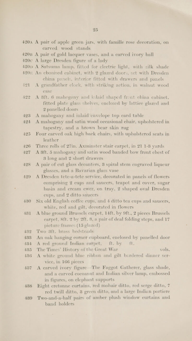 4204 420B 420¢ 420D 420% 4,29 430 431 432 433 434 435 436 437 438 439 we) Or A pair of apple green jars, with famille rose decoration, on carved wood stands A pair of gold lacquer vases, and a carved ivory ball A. large Dresden figure of a lady A Satsuma lamp, fitted for clectrie light, with silk shade An ebonised cabinet, with 2 glazed doors, set with Dresden china panels, interior fitted with drawers and panels A grandfather clock, with striking action, in walnut wood case A 3ft. 6 mahogany and inlaid shaped front china cabinet, fitted plate glass shelves, enclosed by lattice glazed and 2 panelled doors A mahogany and inlaid envelope top card table A mahogany and satin wood occasional chair, upholstered in tapestry, and a brown bear skin rug Four carved oak high back chairs, with upholstered seats in leather Three rolls of 27in. Axminster stair carpet, in 21 1-3 yards A 3ft. 5 mahogany and satin wood banded bow front chest of 3 long and 2 short drawers A pair of cut glass decanters, 3 spiral stem engraved liqueur glasses, and a Bavarian glass vase A Dresden tete-a-tete service, decorated in panels of flowers comprising 2 cups and saucers, teapot and cover, sugar basin and cream ewer, on tray, 2 shaped oval Dresden cups, and 2 ditto saucers Six old English coffee cups, and 4 ditto tea cups and saucers, white, red and gilt, decorated in flowers A blue ground Brussels carpet, 14ft. by 9ft., 2 pieces Brussels carpet, 8ft. 2 by 2ft. 3, a pair of deal folding steps, and 17 picture frames (15 glazed) Two 3ft. brass bedsteads An oak hanging corner cupboard, enclosed by panelled door A red ground Indian earpet, ft. by ft. The Times’ History of the Great War vols. A white ground blue ribbon and gilt bordered dinner ser- vice, in 166 pieces A carved ivory figure—-The Faggot Gatherer, glass shade, and a carved cocoanut and Indian silver lamp, embossed in figures, on elephant supports Kight cretonne curtains, red mohair ditto, red serge ditto, 7 red twill ditto, 3 green ditto, and a large Indian portiere Two-and-a-half pairs of amber plush window curtains and band holders