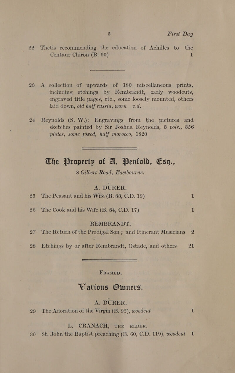 22 Thetis recommending the education of Achilles to the Centaur Chiron (B. 90) 1 23 <A collection of upwards of 180 miscellaneous prints, including etchings by Rembrandt, early woodcuts, engraved title pages, etc., some loosely mounted, others laid down, old half russia, worn v.d. 24 Reynolds (S. W.): Engravings from the pictures and sketches painted by Sir Joshua Reynolds, 3 vols., 356 plates, some fowed, half morocco, 1820 Che Property of A. Penfold, Esq, 8 Gilbert Road, Eastbourne. A. DURER. 25 The Peasant and his Wife (B. 83, C.D. 19) 1 26 The Cook and his Wife (B. 84, C.D. 17) } 1 REMBRANDT. 27 The Return of the Prodigal Son ; and Itinerant Musicians 2 28 Etchings by or after Rembrandt, Ostade, and others 21 FRAMED. Warious Owners. A. DURER. 29 The Adoration of the Virgin (B. 95), woodcut 1 EY CRANACH, THE ELDER. 30 St. John the Baptist preaching (B. 60, C.D. 119), woodcut 1