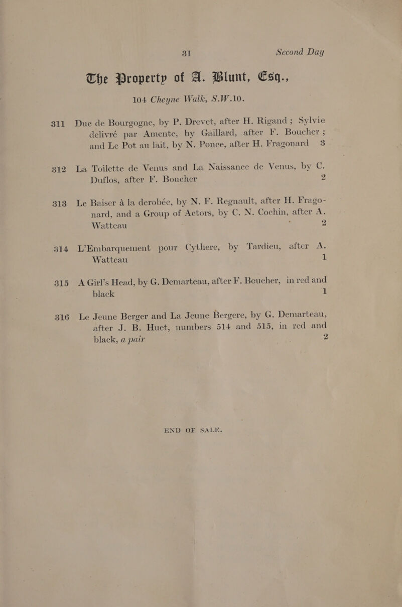311 312 313 314 31 Second Day The Property of A. Blunt, Esq., 104 Cheyne Walk, S.W.10. Duc de Bourgogne, by P. Drevet, after H. Rigand ; Sylvie delivré par Amente, by Gaillard, after F. Boucher ; and Le Pot au lait, by N. Ponce, after H. Fragonard 3 La Toilette de Venus and La Naissance de Venus, by C. Duflos, after F. Boucher 2 Le Baiser a la derobée, by N. F. Regnault, after H. Frago- nard, and a Group of Actors, by C. N. Cochin, after A. Watteau 2 L’Embarquement pour Cythere, by Tardieu, aitetees. Watteau 1 A Girl’s Head, by G. Demarteau, after F. Beucher, in red and black 1 Le Jeune Berger and La Jeune Bergere, by G. Demarteau, after J. B. Huet, numbers 514 and 515, in red and black, a pair 2 END OF SALE.