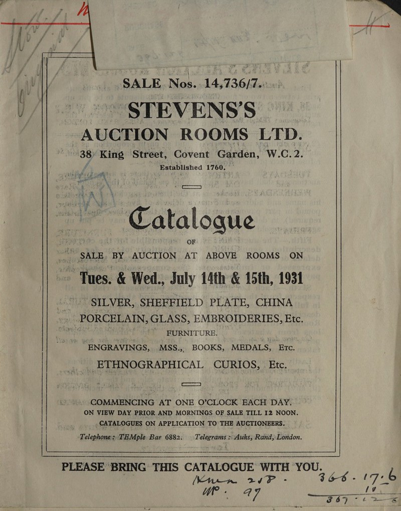   SALE Nos... 14,736/7.: STEVEN SS Established 1760. ‘ Prt} ~ Catalogue SILVER, SHEFFIELD PLATE, CHINA FURNITURE. ‘ENGRAVINGS, MSS.,. BOOKS, MEDALS, aan RTA ME . (COMMENCING AT ONE O’CLOCK EACH DAY. ON VIEW DAY PRIOR AND MORNINGS OF SALE TILL 12 NOON. _ CATALOGUES ON APPLICATION TO' THE AUCTIONEERS. legal Mp Bar 6882. era “Auks, Rand, London. a a  PLEASE ‘BRING THIS CATALOGUE WITH YOU. — i [Knem 20F - 3 66 -f Ji “_ aie a7 DEALS