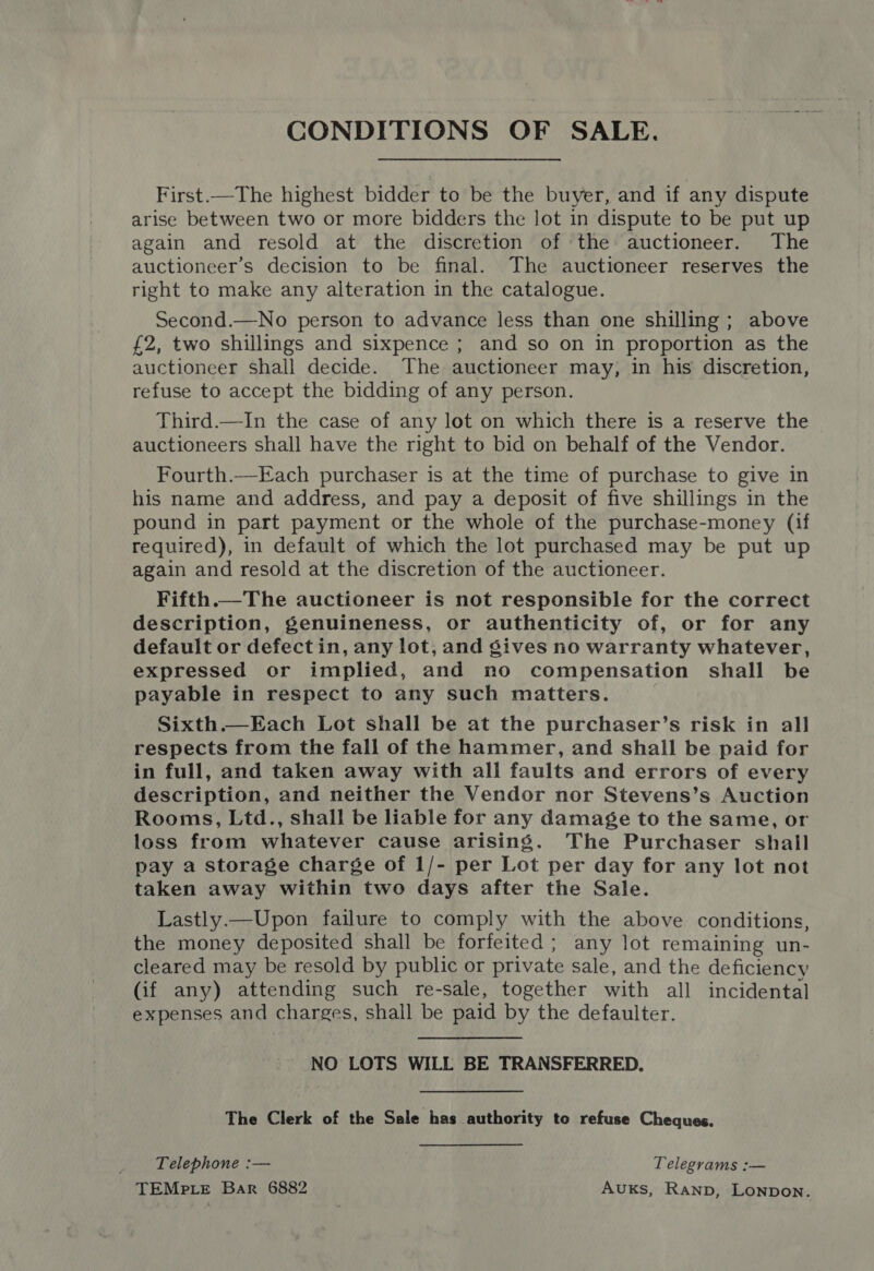 CONDITIONS OF SALE. First.—The highest bidder to be the buyer, and if any dispute arise between two or more bidders the lot in dispute to be put up again and resold at the discretion of the auctioneer. The auctioneer’s decision to be final. The auctioneer reserves the right to make any alteration in the catalogue. Second.—No person to advance less than one shilling; above £2, two shillings and sixpence ; and so on in proportion as the auctioneer shall decide. The auctioneer may, in his discretion, refuse to accept the bidding of any person. Third.—In the case of any lot on which there is a reserve the auctioneers shall have the right to bid on behalf of the Vendor. Fourth.—Each purchaser is at the time of purchase to give in his name and address, and pay a deposit of five shillings in the pound in part payment or the whole of the purchase-money (if required), in default of which the lot purchased may be put up again and resold at the discretion of the auctioneer. Fifth.—The auctioneer is not responsible for the correct description, genuineness, or authenticity of, or for any default or defect in, any lot, and gives no warranty whatever, expressed or implied, and no compensation shall be payable in respect to any such matters. Sixth.—Each Lot shall be at the purchaser’s risk in all respects from the fall of the hammer, and shall be paid for in full, and taken away with all faults and errors of every description, and neither the Vendor nor Stevens’s Auction Rooms, Ltd., shall be liable for any damage to the same, or loss from whatever cause arising. The Purchaser shall pay a storage charge of 1/- per Lot per day for any lot not taken away within two days after the Sale. Lastly.—Upon failure to comply with the above conditions, the money deposited shall be forfeited; any lot remaining un- cleared may be resold by public or private sale, and the deficiency (if any) attending such re-sale, together with all incidental expenses and charges, shall be paid by the defaulter. NO LOTS WILL BE TRANSFERRED. The Clerk of the Sale has authority to refuse Cheques. Telephone :— Telegrams :— TEMPLE Bar 6882 AuxKs, Ranp, Lonpon.
