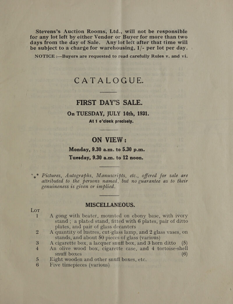 Stevens’s Auction Rooms, Ltd., will not be responsible for any lot left by either Vendor or Buyer for more than two days from the day of Sale. Any lot left after that time will be subject to a charge for warehousing, 1/- per lot per day. NOTICE :—Buyers are requested to read carefully Rules v. and vi. CATALOGUE. FIRST DAY’S SALE. On TUESDAY, JULY 14th, 1931. At 1 o’clock precisely. ON VIEW: Monday, 9.30 a.m. to 5.30 p.m. Tuesday, 9.30 a.m. to 12 noon. *..* Pictures, Autographs, Manuscripts, etc., offered for sale are attributed to the persons named, but no guarantee as to thetr genuineness 1s given or implied. MISCELLANEOUS. Lot 1 A gong with beater, mounted on ebony base, with ivory stand ; a plated stand, fitted with 6 plates, pair of ditto plates, and pair of glass decanters 2 A quantity of lustres, cut-glass lamp, and 2 glass vases, on stands, and about 50 pieces of glass (various) 3 A cigarette box, a lacquer snuff box, and 3 horn ditto (5) 4 An olive wood box, cigarette case, and 4 tortoise-shell snuff boxes (6) 5 Eight wooden and other snuff boxes, etc.