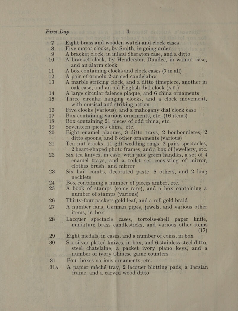 31A Eight brass and wooden watch and clock cases Five motor clocks, by Smith, in going order | A bracket clock, in inlaid Sheraton case, and a ditto A bracket clock, by Henderson, Dundee, in walnut case, and an alarm clock A box containing clocks and clock cases (7 in all) A pair of ormolu 2-armed candelabra A marble striking clock, and a ditto timepiece, another in - oak case, and an old English dial clock (A:F.) A large circular faience plaque, and 6 china ornaments Three circular hanging clocks, and a clock movement, with musical and striking action Five clocks (various), and a mahogany dial clock case Box containing various ornaments, etc. (16 items) Box containing 21 pieces of odd china, etc. Seventeen pieces china, etc. Eight enamel plaques, 3 ditto trays, 2 bonbonnieres, 2 ditto spoons, and 6 other ornaments (various) 2 heart-shaped photo frames, and a box of jewellery, etc. Six tea knives, in case, with jade green handles, a set of 4 enamel trays, and a toilet set consisting of mirror, clothes brush, and mirror Six hair combs, decorated paste, 5 others, and 2 long necklets Box containing a number of pieces aiabek etc, A book of stamps (some rare), and a box containing a number of stamps (various) Thirty-four packets gold leaf, and a roll gold braid A number fans, German pipes, jewels, and various other items, in box miniature brass candlesticks, and various other items 17 Fight medals, in cases, and a number of coins, in box Me Six silver-plated knives, in box, and 6 stainless steel ditto, steel chatelaine, a packet ivory piano keys, and a number of ivory Chinese game counters Four boxes various ornaments, etc. A papier maché tray, 2 lacquer blotting oe a Persian frame, and a carved wood ditto