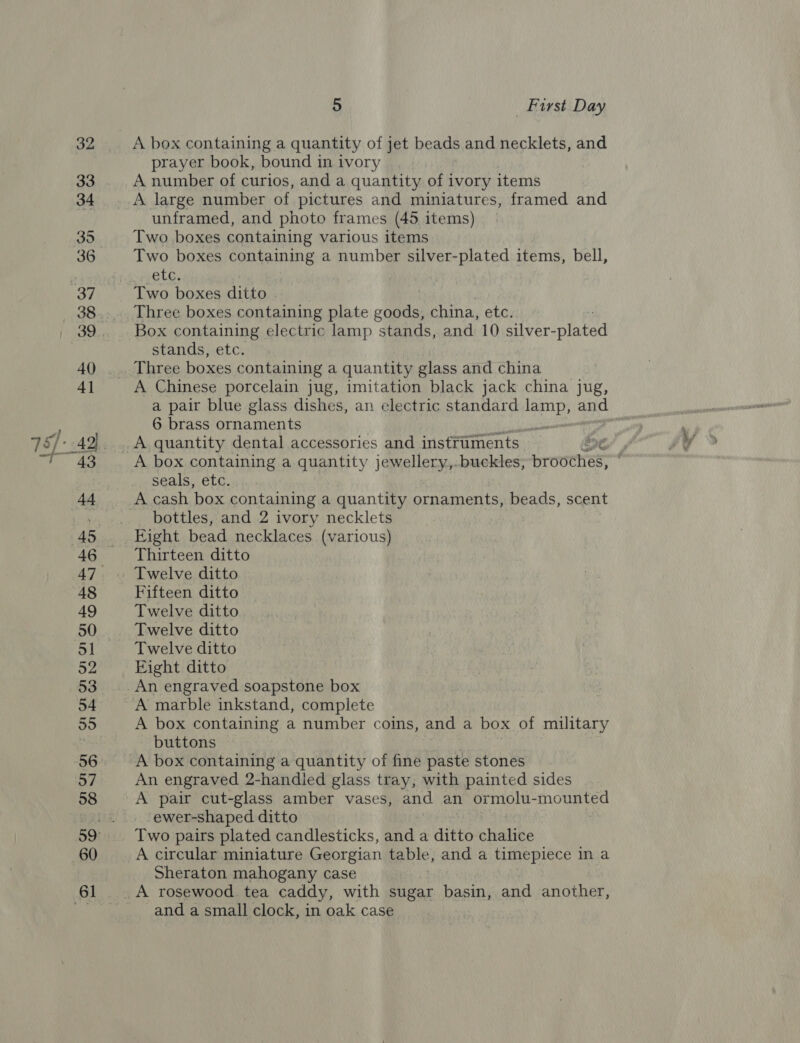 A box containing a quantity of jet beads and necklets, and prayer book, bound in ivory A number of curios, and a quantity of ivory items A large number of pictures and miniatures, framed and unframed, and photo frames (45 items) Two boxes containing various items Two boxes containing a number silver-plated items, bell, ete, Three boxes containing plate goods, china, etc. Box containing electric lamp stands, and 10 silver-plated stands, etc. A Chinese porcelain jug, imitation black jack china jug, a pair blue glass dishes, an electric standard ee and 6 brass ornaments a > gi A quantity dental accessories and instruments Ent A box containing a quantity jewellery,.buckles, prowthes: seals, etc. A cash box containing a quantity ornaments, beads, scent bottles, and 2 ivory necklets Eight bead necklaces (various) Thirteen ditto Fifteen ditto Twelve ditto Twelve ditto Twelve ditto Fight ditto A marble inkstand, complete A box containing a number coins, and a box of military buttons A box containing a quantity of fine paste stones An engraved 2-handied glass tray, with painted sides ewer-shaped ditto Two pairs plated candlesticks, and a ditto phate A circular miniature Georgian table, and a timepiece in a Sheraton mahogany case and a small clock, in oak case