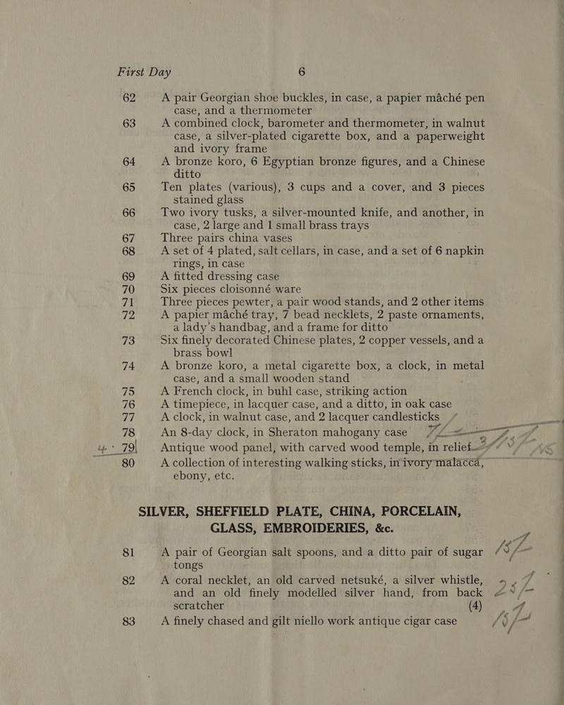 62 63 64 65 66 67 68 69 70 71 72 73 74 81 82 83 A pair Georgian shoe buckles, in case, a papier maché pen case, and a thermometer A combined clock, barometer and thermometer, in walnut case, a silver- -plated cigarette box, and a paperweight and ‘ivory frame A bronze koro, 6 Egyptian bronze figures, and a Chinese ditto Ten plates (various), 3 cups ane a cover, and 3 pieces stained glass Two ivory tusks, a silver-mounted knife, and another, in case, 2 large and 1 small brass trays Three pairs china vases A set of 4 plated, salt cellars, in case, and a set of 6 ed rings, in case A fitted dressing case Six pieces cloisonné ware Three pieces pewter, a pair wood stands, and 2 other items A papier maché tray, 7 bead necklets, 2 paste ornaments, a lady’s handbag, and a frame for ditto Six finely decorated Chinese plates, 2 copper vessels, and a brass bowl A bronze koro, a metal cigarette box, a clock, in metal case, and a small wooden stand A French clock, in buhl case, striking action A timepiece, in lacquer case, and a ditto, in oak case A clock, in walnut case, and 2 lacquer candlesticks A collection of interesting walking sticks, inivory malacca, ebony, etc. GLASS, EMBROIDERIES, &amp;c. tongs A coral necklet, an old carved netsuké, a silver whistle, and an old finely modelled silver hand, from back scratcher (4) A finely chased and gilt niello work antique cigar case