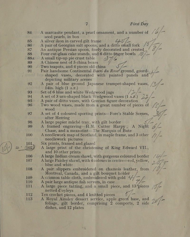  A marcasite pendant, a pearl ornament, and a number of seed pearls, in box y A silver ikon in carved gilt frame LLU An antique Persian spoon, finely decorated and crested_. Four cut-glass cake stands, and 6 ditto finger bowls /@ A small tip-up pie crust table 3B’ Wi ly Two teapots, and 4 pieces old china J /- depicting military scenes 14in. high (1 a.F.) - Set of 6 blue and white Wedgwood jugs ain A pair of ditto vases, with Grecian figure decoration Two wood vases, made trom a great number of pieces of wood A set of 4 coloured sporting prints—Fore’s Stable Scenes, after Herring A large papier maché tray, with gilt border 3 A framed engraving—H.M. Cutter Harpy; A Night Chase, and a mezzotint— The Marquis of Bute needlework pictures Six prints, framed and glazed A large print of the christening of King Edward VILI., and 10 other prints A large Indian cream shawl, with gorgeous coloured border A large Paisley shawl, with 4 colours in centre—tred, yellow, blue and white A pair slippers embroidered on chamois leather, from Montreal, Canada, and a gilt bouquet holder, A crimson table cloth, embroidered with gold 4/ iy A pair large antique fish servers, In case id _ netted d’oyleys Ten crochet pieces, and 4 knitted pieces Sj ) fam dishes, and 12 plates