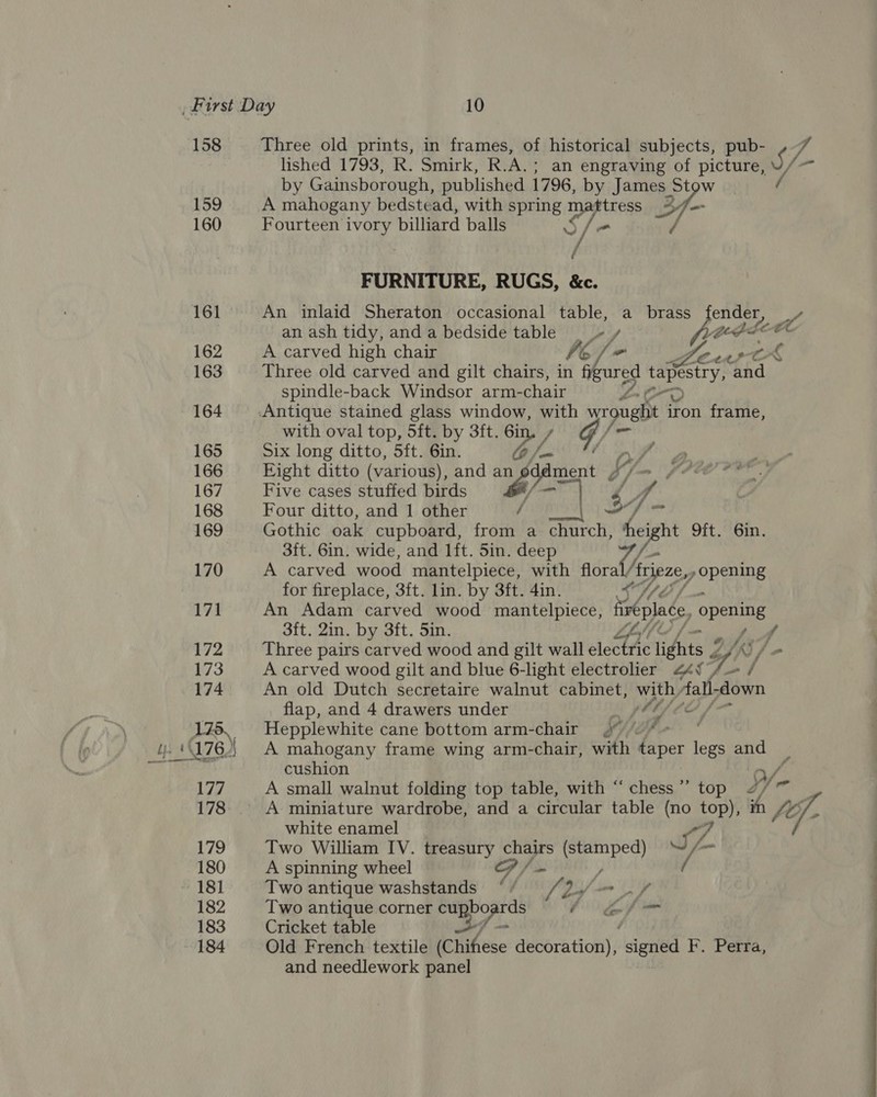 158 159 160 161 162 163 164 165 166 167 168 169 170 171 172 173 174 175, ior fe i 176, | _— 177 178 179 180 ~ 181 182 183 184 Three old prints, in frames, of historical subjects, pub- , 7 lished 1793, R. Smirk, R.A.; an engraving of picture, S/- by Gainsborough, published 1796, by James Stow A mahogany bedstead, with spring matress > - Fourteen ivory billiard balls S/: if Ff FURNITURE, RUGS, &amp;c. An inlaid Sheraton occasional table, a brass ender, an ash tidy, and a bedside table + y pore A carved high chair he fn aPC Three old carved and gilt chairs, in fy ured ete and spindle-back Windsor arm- chair &amp; with oval top, 5ft. by 3ft. éin. , , G hon Six long ditto, 5ft. 6in. G . Eight ditto (various), ), and P al f/- Five cases stuffed birds ? Four ditto, and 1 other sa a 7. os Gothic oak cupboard, ae a church, height 9ft. 6in. 3ft. 6in. wide, and lft. 5in. deep Us A carved wood mantelpiece, with flora Asjexe, 7 ones for fireplace, 3ft. lin. by 3ft. 4in. An Adam carved wood mantelpiece, finéplace opening 3ft. 2in. by 3ft. Sin. f Three pairs carved wood and gilt wall electhe lights 2 A carved wood gilt and blue 6-light electrolier 424i, An old Dutch secretaire walnut cabinet, cae fall- down flap, and 4 drawers under 2 ftyfle , od ‘9 ~ f id Hepplewhite cane bottom arm-chair 4 A mahogany frame wing arm-chair, with taper legs and cushion o/ A small walnut folding top table, with “chess” top 4/7 | A miniature wardrobe, and a circular table (no top), in fOy white enamel &amp; Two William IV. treasury chairs (stamped) if. A spinning wheel op / — / Two antique washstands ‘ / 2 ff Two antique corner Cy 46 Gf = Cricket table qm ; Old French textile (Chifese decoration), signed F. Perra, and needlework panel :  ph a