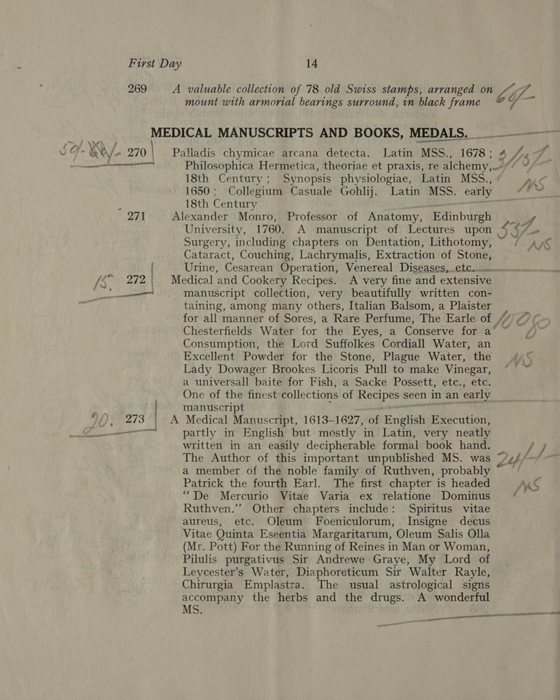 269 A valuable collection of 78 old Swiss stamps, arranged on mount with armortal bearings surround, in black frame bif- rd ili hiichenione . 18th Century; Synopsis physiologiae, Latin MSS., 1650; Collegium Casuale Gohlij. Latin MSS. early 18th Century ; University, 1760. A manuscript of Lectures upon Cataract, Couching, Lachrymalis, Extraction of Stone, manuscript collection, very beautifully written con- taining, among many others, Italian Balsom, a Plaister Chesterfields Water for the Eyes, a Conserve for a‘ Consumption, the Lord Suffolkes Cordiall Water, an Excellent Powder for the Stone, Plague Water, the Lady Dowager Brookes Licoris Pull to make Vinegar, a universall baite for Fish, a Sacke Possett, etc., etc. One of the finest collections of Recipes seen in an early manuscript Medical Manuscript, 1613-1627, of English Execution, partly in English but mostly in Latin, very neatly written in an easily decipherable formal book hand. a member of the noble family of Ruthven, probably Patrick the fourth Earl. The first chapter is headed “De Mercurio Vitae Varia ex relatione Dominus Ruthven.’ Other chapters include: Spiritus vitae aureus, etc. Oleum Foeniculorum, Insigne decus Vitae Quinta Eseentia Margaritarum, Oleum Salis Olla (Mr. Pott) For the Running of Reines in Man or Woman, Pilulis purgativus Sir Andrewe Graye, My Lord of Leycester’s Water, Diaphoreticum Sir Walter Rayle, accompany the herbs and the drugs. -A wonderful MS. SHE : el