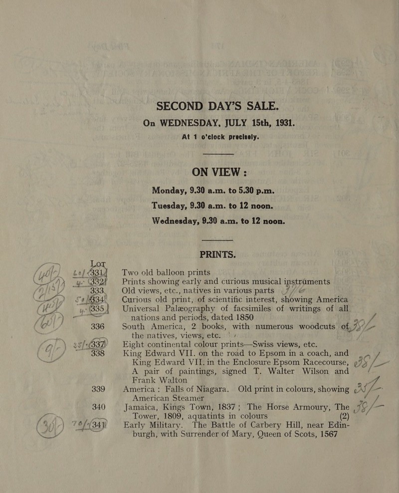 On WEDNESDAY, JULY 15th, 1931. At 1 o’clock precisely. ON VIEW : Monday, 9.30 a.m. to 5.30 p.m. Tuesday, 9.30 a.m. to 12 noon. Wednesday, 9.30 a.m. to 12 noon. PRINTS. Two old balloon prints Prints showing early and curious musical instraments Old views, etc., natives in various parts ha Curious old print, of scientific interest, showing America Universal Paleography of facsimiles of writings of all nations and periods, dated 1850 South America, 2 books, with numerous woodcuts of $4 the natives, views, ete: hiv Fight continental colour prints—Swiss views, etc. King Edward VII. on the road to Epsom in a coach, and A pair of paintings, signed T. Walter Wilson and Frank Walton Z. America: Falls of Niagara. Old print in colours, showing AS - American Steamer Jamaica, Kings Town, 1837; The Horse Armoury, The Je, ie Z-- Tower, 1809, aquatints in ‘colours 2) Early Military. The Battle of Carbery Hill, near Edin- burgh, with Surrender of Mary, Queen of Scots, 1567 } J