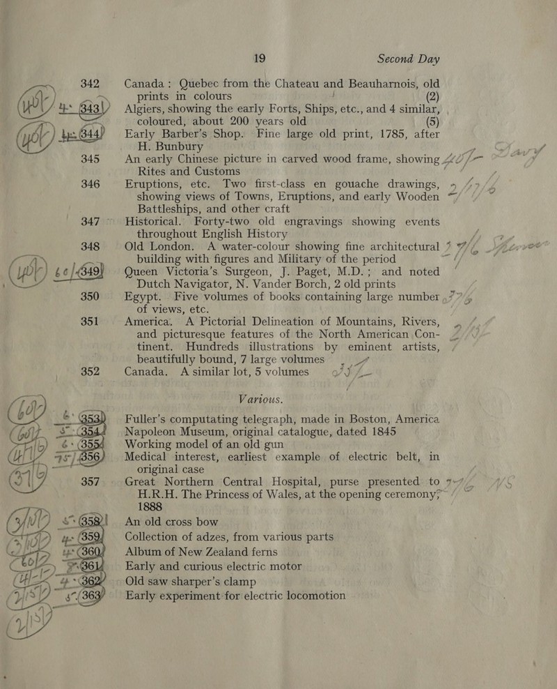 Canada: Quebec from the Chateau and Beauharnois, old Algiers, showing the early Forts, Ships, etc., and 4 similar, ‘coloured, about 200 years old (5) Early Barber’s Shop. Fine large old print, 1785, after H. Bunbury Rites and Customs Eruptions, etc. Two first-class en gouache drawings, showing views of Towns, Eruptions, and early Wooden Battleships, and other craft Historical. Forty-two old engravings showing events throughout English History ~~ building with figures and Military of the period Queen Victoria’s Surgeon, J. Paget, M.D.; and noted Dutch Navigator, N. Vander Borch, 2 old prints Egypt. . Five volumes of books containing large number of views, etc. America. A Pictorial Delineation of Mountains, Rivers, and picturesque features of the North American Con- tinent. Hundreds illustrations by eminent artists, beautifully bound, 7 large volumes Lo Canada. A similar lot, 5 volumes YS jis Various. Fuller's computating telegraph, made in Boston, America Napoleon Museum, original catalogue, dated 1845 Working model of an old gun Medical interest, earliest example of electric belt, in original case Great Northern Central Hospital, purse presented to 1888 An old cross bow Collection of adzes, from various parts Album of New Zealand ferns © Early and curious electric motor Early experiment for electric locomotion s