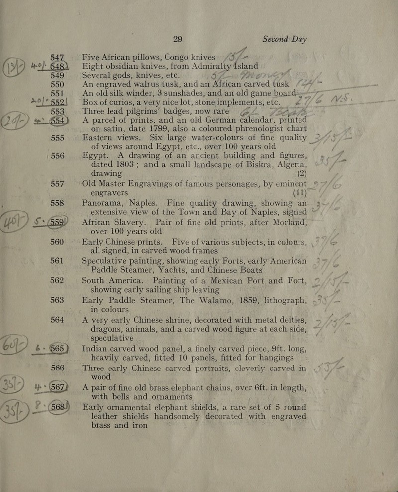 Five African pillows, Congo knives “&gt; Eight obsidian knives, from Admiralty’ ‘sland Several gods, knives, etc. 3 tig 1 CS An engraved walrus tusk, and an African ied tusk if An old silk winder, 3 sunshades, and an old game board» Box of curios, a very nice lot, stone implements, etc. é 7 ad Three lead pilgrims’ badges, now rare ese A parcel of prints, and an old German calendar, mate on satin, date 1799, also a coloured phrenologist chart Eastern views. Six large water-colours of fine quality &lt;= of views around Egypt, etc., over 100 years old Mg 556 Egypt. &lt;A drawing of an ancient building and figures, dated 1803; anda small landscape of Biskra, Algeria,  drawing (2) 557 ~~ Old Master Engravings of famous personages, by eminent engravers (11) ; 558 Panorama, Naples. Fine quality drawing, showing an »- i 1) pitt extensive view of the Town and Bay of Naples, signed © ly | / 3° Gsgy African Slavery. Pair of fine old prints, after Morland, — os over 100 years old 560 Early Chinese prints. Five of various subjects, in colours, , all signed, in carved wood frames 561 Speculative painting, showing early Forts, early American : ~ Paddle Steamer, Yachts, and Chinese Boats , 562 © South America. Painting of a Mexican Port and Fort, showing early sailing ship leaving 563 Early Paddle Steamer, The Walamo, 1859, lithograph, j in colours 564 A very early Chinese shrine, decorated with metal deities, dragons, animals, and a carved wood figure at each side, Sa ci speculative (We, &amp; + 665 Indian carved wood panel, a finely carved piece, 9ft. long, es heavily carved, fitted 10 panels, fitted for hangings 566... Three early Chinese carved portraits, cleverly carved in a Ay wood | ye gr | Cy pes $ ‘ Mi PU) uy * (567) A pair of fine old brass elephant chains, over 6ft. in length, ‘Gi a ph with bells and ornaments { v1, ie 568) _ Early ornamental elephant shields, a rare bah OF 5 round . a eaee leather shields handsomely decorated with engraved brass and iron