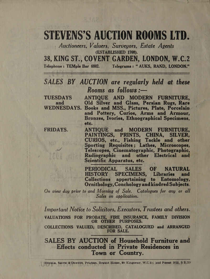 STEVENS’S AUCTION ROOMS LTD. . Auctioneers, Valuers, Surveyors, Estate Agents (ESTABLISHED 1768). 38, KING ST., COVENT GARDEN, LONDON, W.C.2 Telephone : TEMple Bar 6882. Telegrams: “ AUKS, RAND, LONDON.”  SALES BY. AUCTION, are. resularly held: ah thee Rooms as follows :— TUESDAYS ANTIQUE AND MODERN FURNITURE, and Old Silver and Glass, Persian Rugs, Rare | WEDNESDAYS. Books and MSS., Pictures, Plate, Porcelain. ’ and Pottery, Curios, Arms and Armour, etc, FRIDAYS. ANTIQUE and MODERN FURNITURE, | PAINTINGS, PRINTS, CHINA, SILVER, CURIOS, etc., Fishing Tackle and other } Sporting Requisites; Lathes, Microscopes, tit Telescopes, Cinematographic, Photographic, | Scientific Apparatus, etc. PERIODICAL SALES OF NATURAL HISTORY SPECIMENS, Libraries and Collections appertaining to Entomology, Ornithology, Conchology and kindred Subjects. On view day prior to and Morning of Sale. Catalogues for any or all Sales on application.  Important Notice to Solicitors, Executors, Trustees and others. VALUATIONS FOR PROBATE, FIRE INSURANCE, FAMILY DIVISION OR OTHER PURPOSES. COLLECTIONS VALUED, DESCRIBED, CATALOGUED and ARRANGED FOR SALE. ) SALES BY AUCTION of Household Furniture and Effects conducted in Private Residences in Town or Country. , Rippre, Suite &amp;Durvus, Printers, Reeent House, 86 Kingsway, W.C.2; and Forest Hill, $ E.23