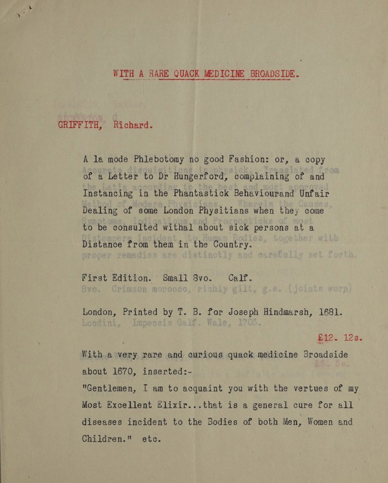 WITH A RARE QUACK MEDICINE BROADSIDE. GRIFFITH, Richard. A la mode Phlebotomy no good Fashion: or, a copy of a Letter to Dr Hungerford, complaining of and Instancing in the Phantastick Behaviourand Unfair Dealing of some London Physitians when they come to be consulted withal about sick persons at a Distance from them in the Country. First Edition. Small 8vo. Calf. London, Printed by T. B. for Joseph Hindmarsh, 1681. £12. 12s. With a very rare and curious quack medicine Broadside about 1670, inserted:- Gentlemen, I am to acquaint you with the vertues of my Most Excellent #lixir...that is a general cure for all diseases incident to the Bodies of both Men, Women and Children. etc.