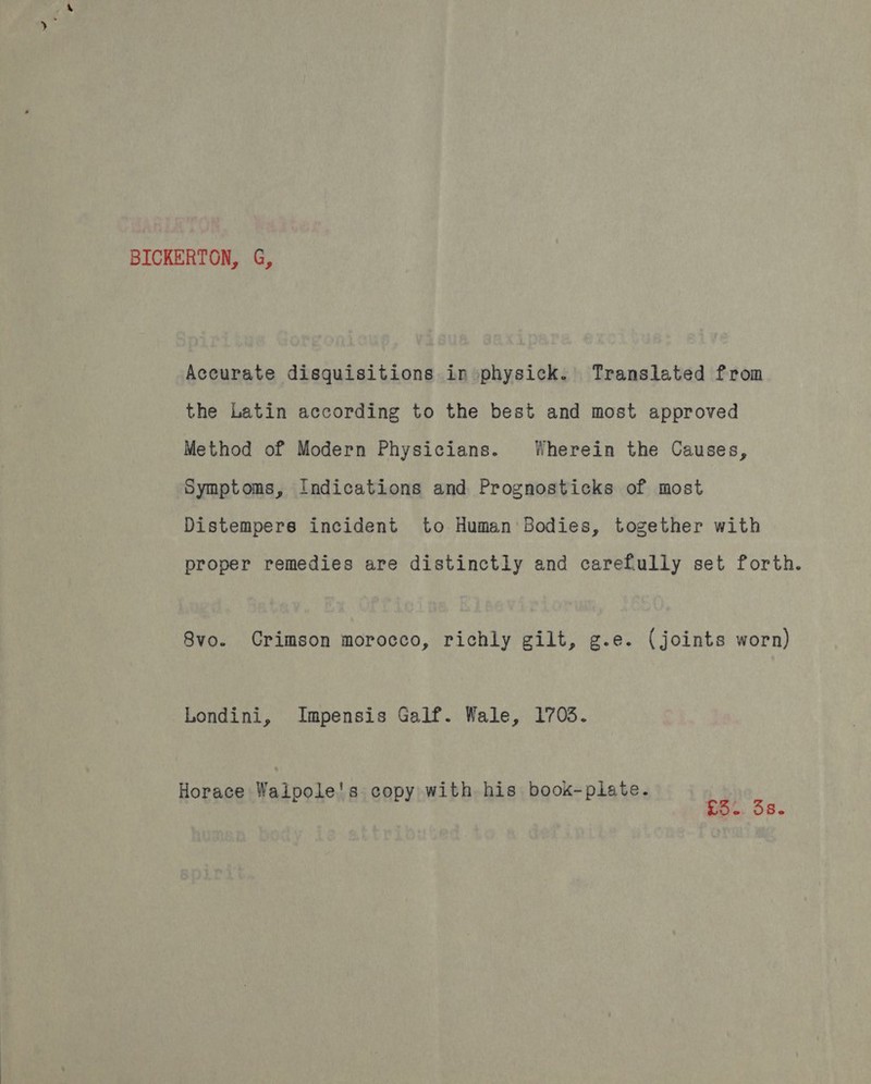 BICKERTON, G, Accurate disquisitions in physick. Translated from the Latin according to the best and most approved Method of Modern Physicians. Wherein the Causes, Symptoms, Indications and Prognosticks of most Distempers incident to Human Bodies, together with proper remedies are distinctly and carefully set forth. 8vo. Crimson morocco, richly gilt, g.e. (joints worn) Londini, Impensis Galf. Wale, 1703. Horace Waipole's copy with his book-piate. Pye. 53.