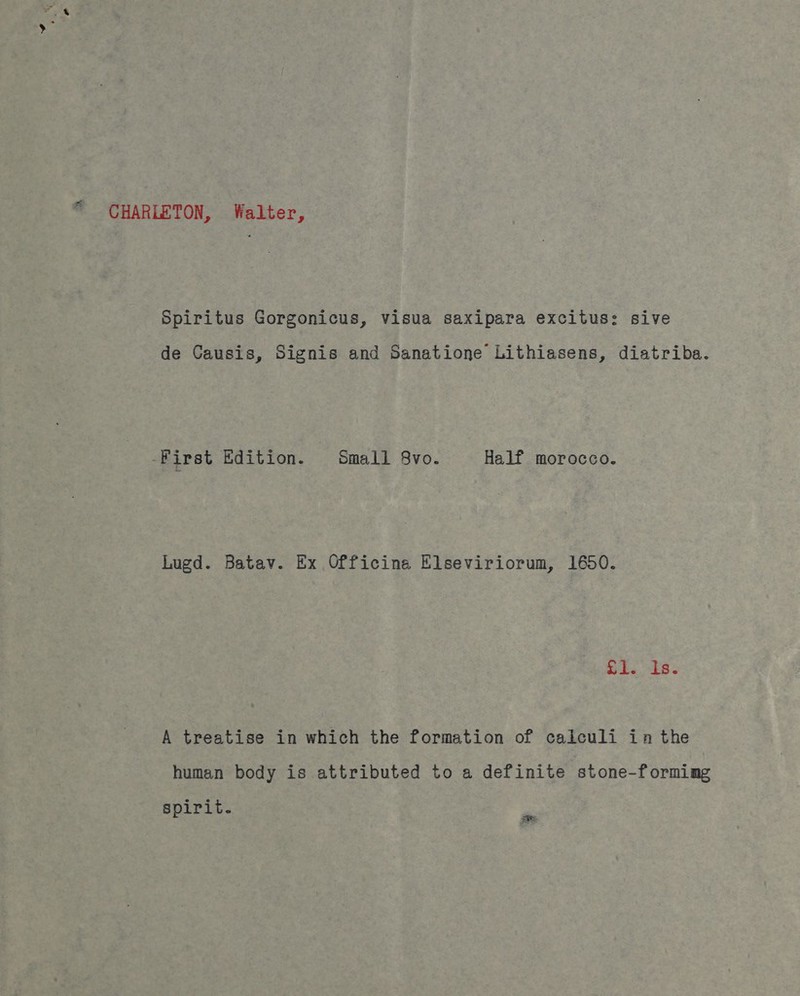 CHARLETON, Walter, Spiritus Gorgonicus, visua saxipara excitus: sive de Causis, Signis and Sanatione Lithiasens, diatriba. -First Edition. : Small 8vo. Half morocco. Lugd. Batav. Ex Officina Elseviriorum, 1650. Si. 8. A treatise in which the formation of caiculi ina the human body is attributed to a definite stone-forming spirit. pe