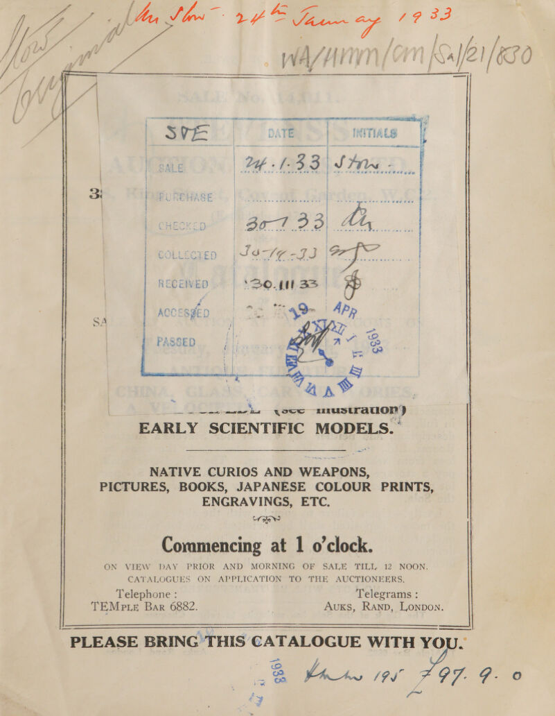  | | SVE | OME fs Mes 4 J ny } i i 33 av Bags oe Bi STIR OL. ; ae he pA FPS } ee a A ee mete wate eee sae tee § } i | ~ YB | 30-733) AG ay { — &gt; i rm 4 UE SU rane shee / ra a “7 ? te 2 ’ yr, | PRL ED. PC SOS a wails | 3 | wwe = Wee + fee poe wee | p | | RECENVED . | (30. p33 | ~ | | af ACCESSED | ee 49 | APp   Pes fi eee {ou shidaeiiabeua EARLY SCIENTIFIC MODELS. are NATIVE CURIOS AND WEAPONS, PICTURES, BOOKS, JAPANESE COLOUR PRINTS, ENGRAVINGS, ETC. Cr He 7 bd 9 Commencing at 1 o'clock. ON VIEW DAY PRIOR AND MORNING OF SALE TILL, 12 NOON. CATALOGUES ON APPLICATION TO THE AUCTIONEERS. Telephone : ; Telegrams : TEMP LE Bar 6882. | Auks, Ranp, Lonpon.      - PLEASE BRING THIS CATALOGUE WITH pa | ae . 3 (7