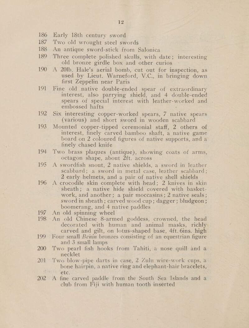 186 187 188 189 190 191 192 ibs 194 19&gt; 1/7, 198 199 200 201 12 Karly 18th century sword Two old wrought steel swords An antique sword-stick from Salonica Three complete polished skulls, with date; interesting old bronze girdle box and other curios A 20Ib, Hale’s aerial bomb, cut out for inspection, as used by Lieut. Warneford, V.C., in bringing down first Zeppelin mear- Paris | Fine old native double-ended .spear of extraordinary interest, also parrying shield, and 4 double-ended spears of special interest with leather-worked and embossed hafts Six interesting copper-worked spears, 7 native spears (various) and short sword in wooden scabbard Mounted copper-tipped ceremonial staff, 2 others of interest, finely carved bamboo shaft, a native game board on 2 coloured figures of native supports, and a finely chased knife Two brass plaques (antique), Lome coats of arms, octagon shape, about 2ft. across A swordfish snout, 2 native shields, a sword in leather eeappard: “a sword in metal case, leather scabbard ; 2 early helmets, and a pair of native shell shields A crocodile skin complete with head; 2 knives in skin sheath; a native hide shield covered with basket- work, and another; a pair moccasins; 2 native seals; sword in sheath; carved wood cup; dagger ; bludgeon; boomerang, and 4 native paddles An old spinning wheel An old Chinese 8-armed goddess, crowned, the head decorated with human and animal masks, richly: carved and gilt, on lotus-shaped base, 4ft.6ins. high and 3 small lamps Two pearl fish hooks from Tahiti, a nose quill and a necklet Two blow-pipe darts in case, 2 Zulu wire-work cups, a: bone hairpin, a native ring and elephant-hair bracelets, ete L A fine carved paddle from the South Sea Islands and a club from Fiji with human tooth inserted