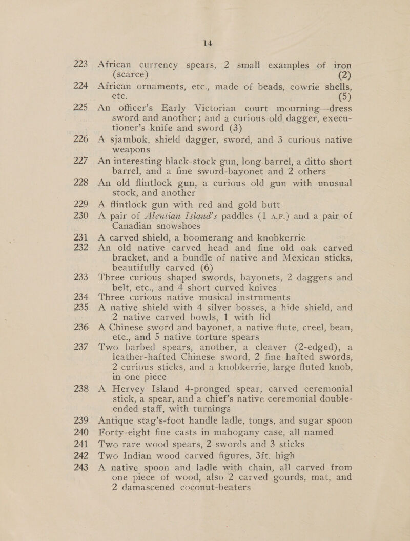 ra 224 220 226 227 228 Faye) 230 231 232 233 234 wo 236 237 238 240 241 242 243 14 African currency spears, 2 small examples of iron (scarce) (2) African ornaments, etc., made of beads, cowrie shells, ete. : (3) An. officer’s Early Victorian court mourning—dress sword and another; and a curious old dagger, execu- tioner’s knife and sword (3) A sjambok, shield dagger, sword, and 3 curious native weapons An interesting black-stock gun, long barrel, a ditto short barrel, and a fine sword-bayonet and 2 others An old flintlock gun, a curious old gun with unusual stock, and another | A flintlock gun with red and gold butt | A pair of Alentian Island’s paddles (1 a.F.) and a pair of Canadian snowshoes A carved shield, a boomerang and knobkerrie An old native carved head and fine old oak carved bracket, and a bundle of native and Mexican sticks, beautifully carved (6) Three curious shaped swords, bayonets, 2 daggers and belt, etc., and 4 short curved knives Three curious native musical instruments A native shield with 4 silver bosses, a hide shield, and 2 native carved bowls, 1 with lid A Chinese sword and bayonet, a native flute, creel, bean, etc., and 5 native torture spears Two barbed spears, another, a cleaver (2-edged), a leather-hafted Chinese sword, 2 fine hafted swords, 2 curious sticks, and a knobkerrie, large fluted knob, in one piece A Hervey Island 4-pronged spear, carved ceremonial stick, a spear, and a chief’s native ceremonial double- ended staff, with turnings Antique stag’s-foot handle ladle, tongs, and sugar spoon Forty-eight fine casts in mahogany case, all named Two rare wood spears, 2 swords and 3 sticks Two Indian wood carved figures, 3ft. high A native spoon and ladle with chain, all carved from one piece of wood, also 2 carved gourds, mat, and 2 damascened coconut-beaters