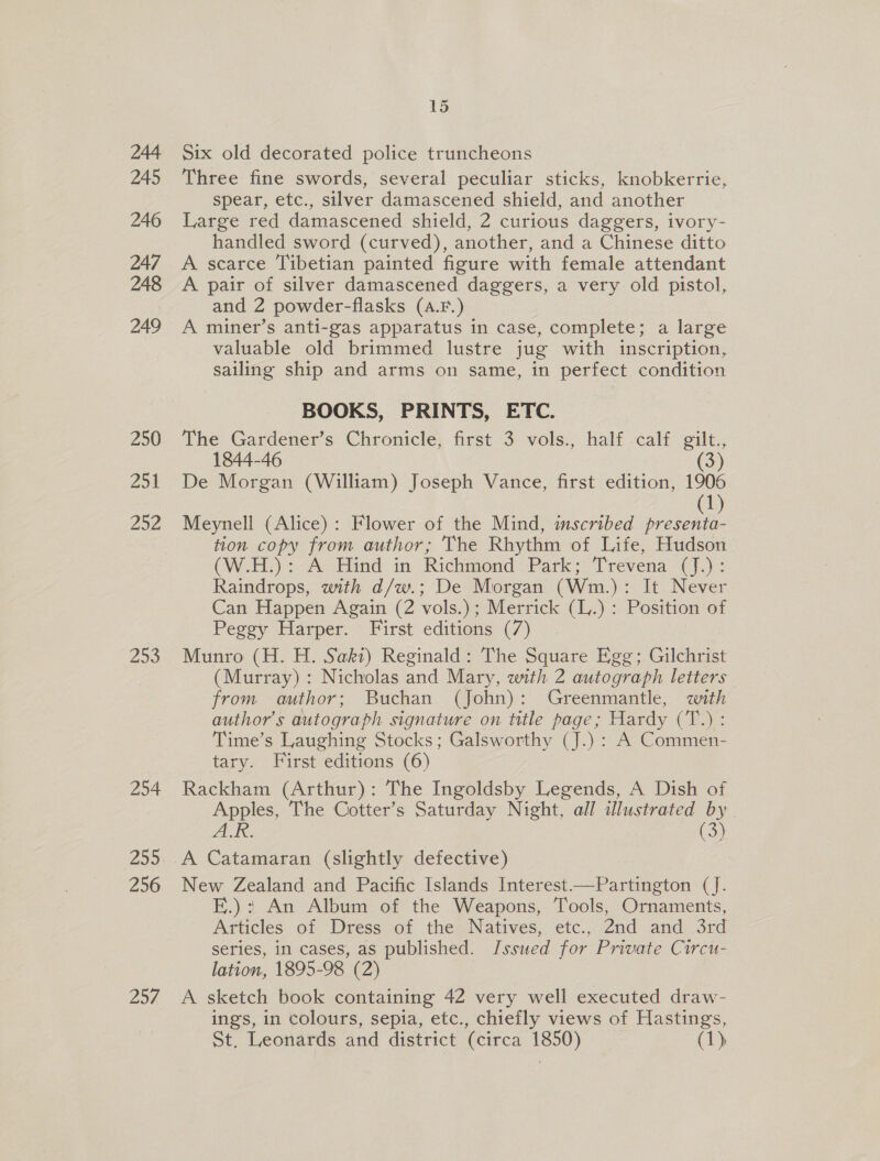 244 245 246 247 248 249 250 Zot 252 253 254 255 256 297 15 Six old decorated police truncheons Three fine swords, several peculiar sticks, knobkerrie, spear, etc., silver damascened shield, and another Large red damascened shield, 2 curious daggers, ivory- handled sword (curved), another, and a Chinese ditto A scarce Tibetian painted figure with female attendant A pair of silver damascened daggers, a very old pistol, and 2 powder-flasks (a.F.) A miner’s anti-gas apparatus in case, complete; a large valuable old brimmed lustre jug with inscription, sailing ship and arms on same, in perfect condition BOOKS, PRINTS, ETC. The Gardener’s Chronicle, first 3 vols., half calf gilt., 1844-46 (3) De Morgan (William) Joseph Vance, first edition, 1906 (1) Meynell (Alice): Flower of the Mind, imscribed presenta- tion copy from author; The Rhythm of Life, Hudson (W.H:): A Hind in Richmond Park; Trevena (J.): Raindrops, with d/w.; De Morgan (Wm.): It. Never Can Happen Again (2 vols.); Merrick (L.) : Position of Peggy Harper. First editions (7) Munro (H. H. Saki) Reginald: The Square Egg; Gilchrist (Murray) : Nicholas and Mary, with 2 autograph letters from author; Buchan (John): Greenmantle, with author's autograph signature on title page; Hardy eae Time’s Laughing Stocks; Galsworthy (J.) : A Commen- tary. First editions (6) Rackham (Arthur): The Ingoldsby Legends, A Dish of Apples, The Cotter’s Saturday Night, all illustrated by dN, (3) A Catamaran (slightly defective) | New Zealand and Pacific Islands Interest.—Partington (J. E.): An Album of the Weapons, Tools, Ornaments, Articles of Dress of the Natives, etc., 2nd and 3rd series, in cases, as published. Issued for Private Circu- lation, 1895-98 (2) A sketch book containing 42 very well executed draw- ings, in colours, sepia, etc., chiefly views of Hastings, St. Leonards and district (circa 1850) (1)