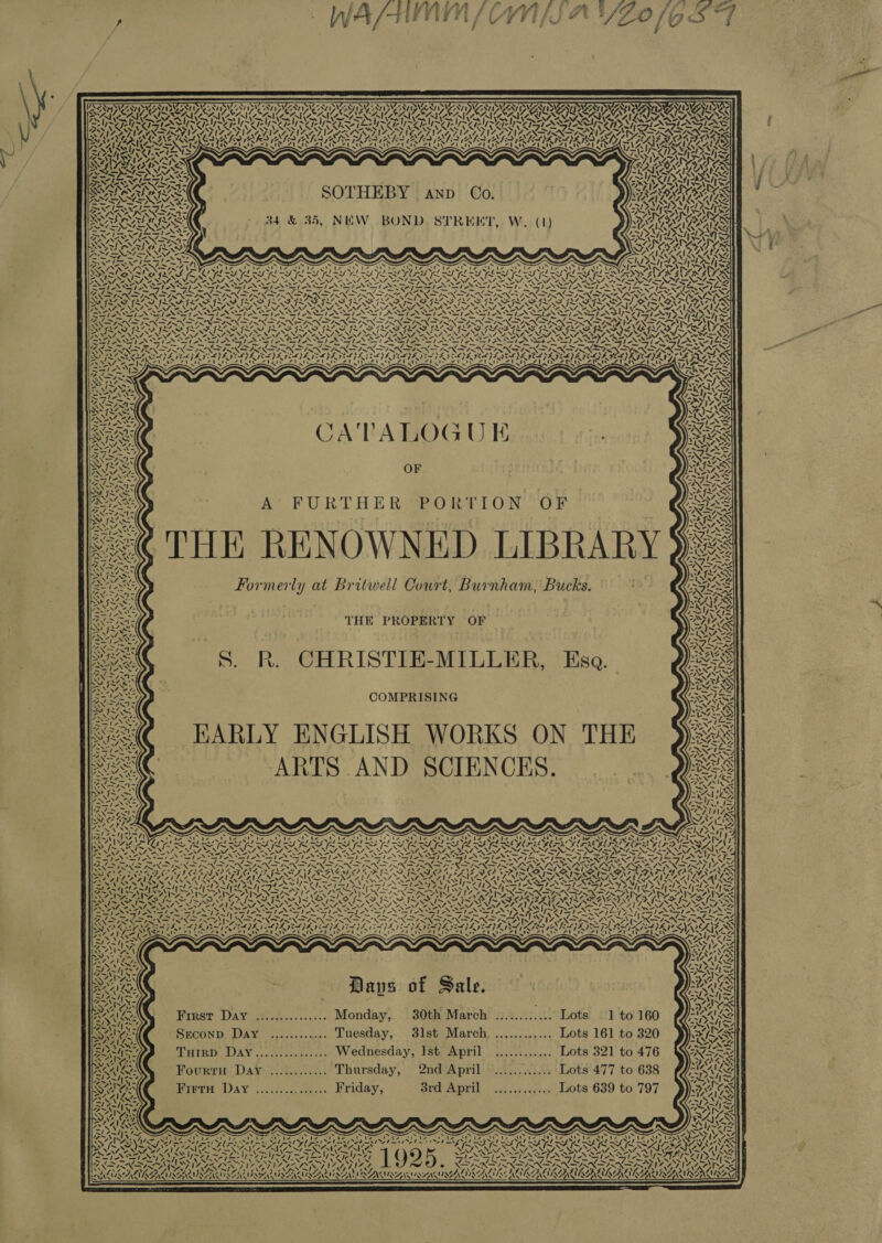 re ~ 7epNite ey Nee N\ y Tr *, Tr ; AIP ONAN MENIL TAY ' I \e5 ANAM SALA NOAA IGRI LI! ~ to x mo PS Z Vo | vn ~ Vp NCA ied C4 AINA INGE ZVI Zt I a3 iS =. NTS Z NSN) uA NZ. ¥S WAZ &lt; SOTHEBY anp Co. 34. &amp; 35, NEW BOND STREET, W. (1) &gt; L S COALY 4 ‘ ' eit Mtn! var (or ay ad ae 7. -, x SLI 7. 7. aN aS 7 7 7 mere PFs re ny | Poe hot leg ihe gee KAN INSIDE IN “SN ans NUN SIN SINING XS Ne 5 O) E 7 ° PDA ATA N VON 77, “ nag = a - NWT ANS AT XS NS SOI SS SIX Se FAS RY EES: x Sree “by SERIA CATALOGU EK OF THE RENOWNED LIBRAR Formerly at Britwell Court, Burnham, Bucks. THE PROPERTY OF . CHRISTIE-MILLER, Esa. COMPRISING HARLY ENGLISH WORKS ON THE ARTS AND SCIENCES. es ANT x ‘a t ZN AY na y aN 7 /~ TX V4 ~ SAA! N28 a N 4, S- Ne re ¢ A 1v. wi 7 = OK rly b's ~“  Daves of Sale. First Day ............... Monday, 30th March ............ Lots 1 to 160 Sreconp Day ............ Tuesday, 3lst March. ............ Lots 161 to 320 THtrRD DayY.....:.......... Wednesday, Ist April ............ Lots 321 to 476 Fourru Day ............ Thursday, 2nd April ............ Lots 477 to 638 Hippy DAV 2). o.-noeee Lriday, 3rd April ............ Lots 639 to 797 NV yee Nie 77) Ny A S \ SAS ta i» NAA ~ 4 74 DSKtG S ~ ap  = ~~ ™“ ~ ae Va, ! AGE AiG ey p af WAAR WAVE AMO AUNEF thy  
