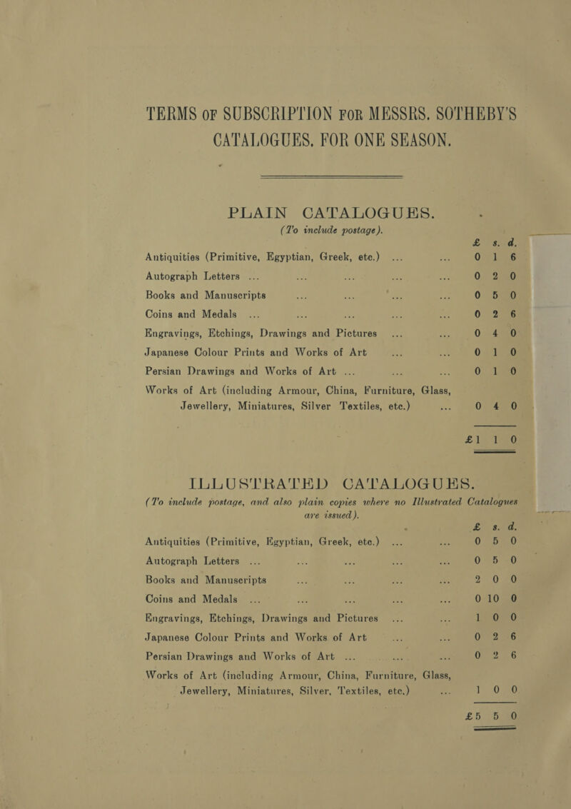 TERMS or SUBSCRIPTION For MESSRS. SOTHEBY'S CATALOGUES, FOR ONE SEASON, PLAIN CATALOGUES. : (T'o include postage). Antiquities (Primitive, Egyptian, Greek, etc.) ‘ 5 ‘ Autograph Letters ... 0 2eao Books and Manuscripts 0 5 O Coins and Medals 0 2 6 Engravings, Etchings, Drawings and Pictures 0 4 0 Japanese Colour Prints and Works of Art 0 1 0 Persian Drawings and Works of Art ... &lt; Be 0 1 0 Works of Art (including Armour, China, Furniture, Glass, Jewellery, Miniatures, Silver Textiles, etc.) 0 4 0 £15 tae ILLUSTRATHD CATALOGUES. (T'o include postage, and also plain copies where no Illustrated Catalogues are issued ), Antiquities (Primitive, Egyptian, Greek, etc.) Autograph Letters on aT &amp; 0 0 0 0 Books and Manuscripts aie con ; 2 0 Coins and Medals... in ioe at a 010 0 1 0 0 6 0 6 -) Engravings, Etchings, Drawings and Pictures Japanese Colour Prints and Works of Art Persian Drawings and Works of Art Works of Art (including Armour, China, Furniture, Glass, Jewellery, Miniatures, Silver, Textiles, ete.) 7 TY O50