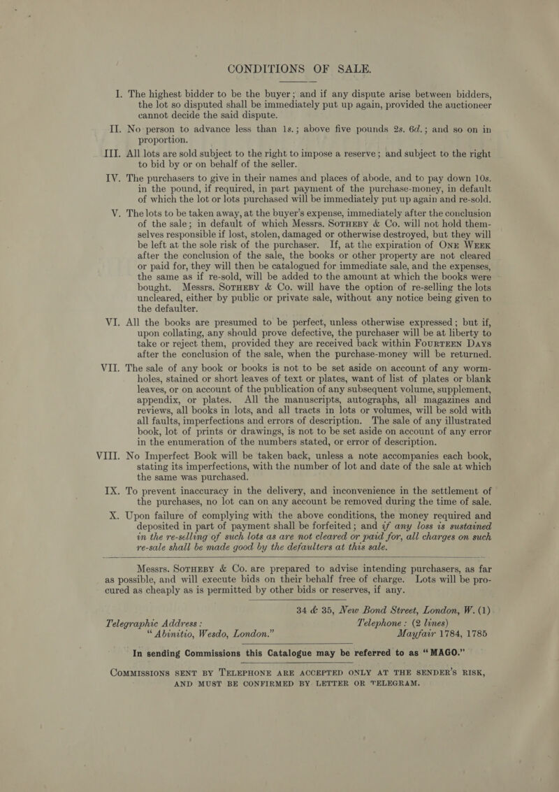  the lot so disputed shall be immediately put up again, provided the auctioneer cannot decide the said dispute. proportion. All lots are sold subject to the right to impose a reserve; and subject to the right to bid by or on behalf of the seller. in the pound, if required, in part payment of the purchase-money, in default of which the lot or lots purchased will be immediately put up again and re-sold. of the sale; in default of which Messrs. SorHEBy &amp; Co. will not hold them- selves responsible if lost, stolen, damaged or otherwise destroyed, but they will be left at the sole risk of the purchaser. If, at the expiration of ONE WEEK after the conclusion of the sale, the books or other property are not cleared or paid for, they will then be catalogued for immediate sale, and the expenses, the same as if re-sold, will be added to the amount at which the books were bought. Messrs. SorHeBy &amp; Co. will have the option of re-selling the lots uncleared, either by public or private sale, without any notice being given to the defaulter. All the books are presumed to be perfect, unless otherwise expressed ; but if, upon collating, any should prove defective, the purchaser will be at liberty to take or reject them, provided they are received back within FourTEEN Days after the conclusion of the sale, when the purchase-money will be returned. The sale of any book or books is not to be set aside on account of any worm- holes, stained or short leaves of text or plates, want of list of plates or blank leaves, or on account of the publication of any subsequent volume, supplement, appendix, or plates. All the manuscripts, autographs, all magazines and reviews, all books in lots, and all tracts in lots or volumes, will be sold with all faults, imperfections and errors of description. The sale of any illustrated book, lot of prints or drawings, is not to be set aside on account of any error in the enumeration of the numbers stated, or error of description. No Imperfect Book will be taken back, unless a note accompanies each book, stating its imperfections, with the number of lot and date of the sale at which the same was purchased. the purchases, no lot can on any account be removed during the time of sale. deposited in part of payment shall be forfeited; and ¢f any loss is sustained in the re-selling of such lots as are not cleared or paid for, all charges on such re-sale shall be made good by the defaulters at this sale.   Messrs. SorHEBy &amp; Co. are prepared to advise intending purchasers, as far 34 &amp; 35, New Bond Street, London, W. (1) “ Abinitio, Wesdo, London.” Mayfarr 1784, 1785  In sending Commissions this Catalogue may be referred to as ““MAGO.” —  AND MUST BE CONFIRMED BY LETTER OR TELEGRAM.