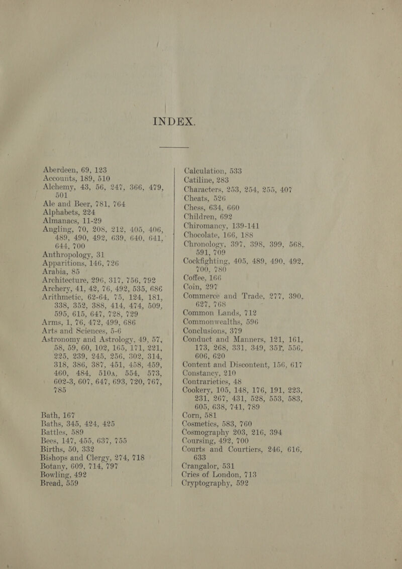 Aberdeen, 69, 123 Accounts, 189, 510 Alchemy, 43, 56, 247, 366, 479, 501 Ale and Beer, 781, 764 Alphabets, 224 Almanacs, 11-29 Angling, 70, 208, 212, 405, 406, 489, 490, 492, 639, 640, 64.1, 644, 700 Anthropology, 31 Apparitions, 146, 726 Arabia, 85 Architecture, 296, 317, 756, 792 Archery, 41, 42, 76, 492, 535, 686 Arithmetic, 62-64, 75, 124, 181, 338, 352, 388, 414, 474, 509, 595, 615, 647, 728, 729 Arms, 1, 76, 472, 499, 686 Arts and Sciences, 5-6 Astronomy and Astrology, 49, 57, 58, 59, 60, 102, 165, 171, 221, 225, 239, 245, 256, 302, 314, 318, 386, 387, 451, 458, 459, 460, 484, 5104, 554, 573, 602-3, 607, 647, 693, 720, 767, 785 Bath, 167 Baths, 345, 424, 425 Battles, 589 Bees, 147, 455, 637, 755 Births, 50, 332 Bishops and Clergy, 274, 718 Botany, 609, 714, 797 Bowling, 492 Bread, 559   i Calculation, 533 Catiline, 283 Characters, 253, 254, 255, 407 Cheats, 526 Chess, 634, 660 Children, 692 Chiromancy, 139-141 Chocolate, 166, 188 Chronology, 397, 398, 399, 568, 591, 709 Cockfighting, 405, 489, 490, 492, 700, 780 Coffee, 166 Coin, 297 Commerce and Trade, 627, 768 ; Common Lands, 712 Commonwealths, 596 Conclusions, 379 Conduct and Manners, 121, 161, 173, 268, 331, 349, 351, 556, 606, 620 Content and Discontent, 156, 617 Constancy, 210 Contrarieties, 48 Cookery, 105, 148, 176, 191, 223, 231, 267, 431, 528, 553, 583, 605, 638, 741, 789 Corn, 581 Cosmetics, 583, 760 Cosmography 203, 216, 394 Coursing, 492, 700 Courts and Courtiers, 246, 616, 633 Crangalor, 531 Cries of London, 713 Cryptography, 592 277, 390,