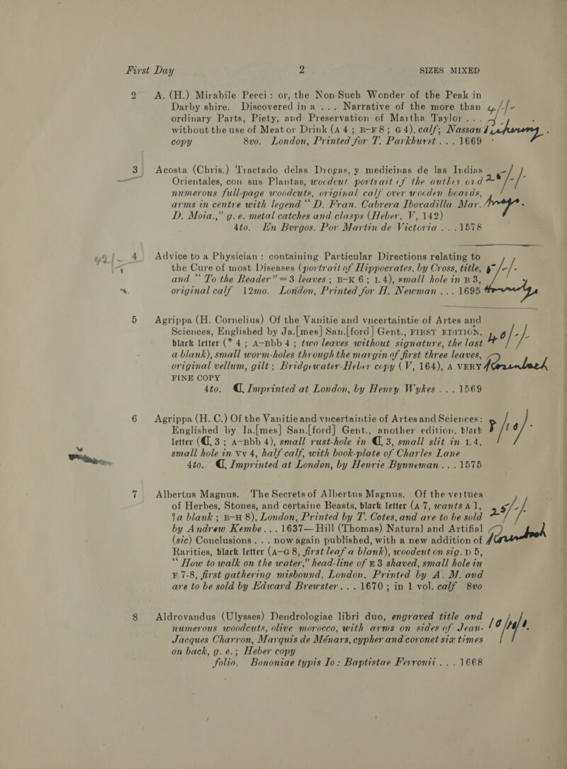 8 Darby shire. Discovered ina ... Narrative of the more than &amp; f- ordinary Parts, Piety, and Preservation of Maitha Taylor... without the use of Meator Drink (A4; B-F8; G4), calf; Nassau Lechoreng, : copy 8vo. London, Printed for T. Parkhurst... 1669 ° Acosta (Chris.) Tractado delas Drogas, y medicinas de las Indias ~ Orientales, con sus Plantas, wocdcut portrait (f the autho ond &amp;* -|- numerous full-page woodcuts, original calf over wocden beards, arms in centre with legend ‘‘ D. Fran. Cabrera Ibovadilla Mar. iaey D. Moia.,” g. e. metal catches and clasps (Heber, V, 142) 4to. En Burgos. Por Martin de Victoria ...1578  the Cure of most Diseases (portrait of Hippocrates, by Cross, title, and “ To the Reader” =3 leaves; B-K 6; U4), small hole in B38, original calf 12mo. London, Printed for H. Newman... 1695 trey, Agrippa (H. Cornelius) Of the Vanitie and vneertaintie of Artes and Sciences, Englished by Ja.[mes] San.[ford] Gent., FIRST EDITION, o/- bs black letter (* 4; A-Bbb 4 ; two leaves without signature, the last a a blank), small worm-holes through the margin of first three leaves, original vellum, gilt; Bridgewater-Heber copy (V, 164), A vEnv ein beek FINE COPY 4to. Imprinted at London, by Henry Wykes .. . 1569 Advice to a Physician: containing Particular Directions relating to +} Englished by Ia.[mes] San.[ford] Gent., another edition, black letter (C3; A-Bbb 4), small rust-hole in (3, small slit in 1.4, small hole in vv 4, half calf, with book-plate of Charles Lane 4to. (Imprinted at London, by Henrie Bynneman.. .1575 Agrippa (H. C.) Of the Vanitie and vncertaintie of Artes and Sciences: P/ s/ Albertus Magnus. The Secretsof Albertus Magnus. Of the vertues ; of Herbes, Stones, and certaine Beasts, black letter (A 7, wants A], 5/-/, 1a blank ; B-H 8), London, Printed by T. Cotes, and are to be sold 2 by Andrew Kembe...1637—Hill (Thomas) Natural] and Artifial he { i (stc) Conclusions. . . now again published, with a new addition of y | Rarities, black letter (A-G 8, first leaf a blank), woodcut on sig. D 5, ‘* How to walk on the water,” head-line of #3 shaved, small hole in F7-8, first gathering misbound, London, Printed by A. M. and are to be sold by Edward Brewster. ..1670; in 1 vol. calf 8vo numerous woodcuts, olive morocco, with arms on sides of Jean- Jacques Charron, Marquis de Ménars, cypher and coronet six times on back, g. e.; Heber copy folio. Bononiae typis Io: Baptistae Ferronii .. . 1668 Aldrovandus (Ulysses) Dendrologiae libri duo, engraved title and ‘aby