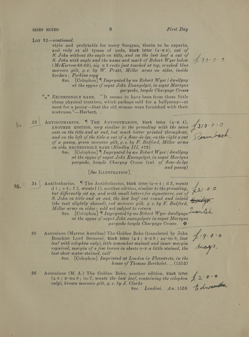 Lot 32—continued. vtyle and profytable for euery Surgyan, therin to be experte, and-redy at all tymes of nede, dlark letter (A-E4), cut of S. John without the eagle on title, and on the last leaf a cut of f S. John with eagle and the name gh mark of Robert Wyer below A POL Ox Of (Mc Kerrow 68-69), sig. &amp; 3 recto just touched at top, crushed blue morocco gilt, g.e. by W. Pratt, Miller arms on sides, inside borders ; Perkins copy 8vo. [Colophon] 1 Imprynted by me Robert Wyer | dwellyng at the sygne of seynt John Euangelyst, in seynt Martyns parysshe, besyde Charynge Crosse y* EXCEEDINGLY RARE. ‘It seems to have been from these little cheap physical treatises, which perhaps sold for a halfpenny—at most for a penny—that the old women were furnished with their nostrums.”—Herbert, 33. ANTIDOTHARIUS. {1 THE ANTIDOTHARIUS, black Ietter (A-E 4), Ss ct ANOTHER EDITION, very similar to the precedi | Sh0 Oe 0 : : ( preceding with the same cuts on the title and at end, but much better printed throughout, 7 - f and on the left of the title a cut of a fleur-de-lys, onthe rightacut 4% of a pansy, green morocco gilt, g.e. by F. Bedford, Miller arms — on side, EXCEEDINGLY RARE (Bindley IIT, 429) 8v0. [Colophon] 9 Imprynted by me Robert Wyer | dwellyng at the sygneof saynt John Euangelyst,in saynt Martyns parysshe, besyde Charyng Orosse (cut of fleur-de-lys and pansy) [See ILLUSTRATION ]. 10. dl; e4; £2, wantsf 1), another edition, similar to the preceding, but differently set up, and with small letters for signatures, cut of S. John on title and at end, the last leaf cut round and inlaid yo ~~ (the teat slightly shaved), red morocco gilt, g.e. by F. Bedford, thang. Miller arms on sides ; sold not subject to return 7. . é 8vo. [Colophon] | Imprynted by me Robert Wyer dwellynge at the sygne of saynt Johi euangelyste in saynt Mar ne parysshe besyde Charynge Crosse. 34 | Antidotharius. {1 The Antidotharius, black letter (a-c 4; d 3, wants 2/:9:°0 Bouchier Lord Berners), black letter (A 4; B-Z8; Aa—Oo 8, last 35 Antoninus (Marcus Aurelius) The Golden Boke (translated by John fig 0 rar leaf with colophon only), title somewhat stained and i inner margin f 7 repaired, margin of a few leaves in sheets o-P a little stained, the last vise water-stained, calf 8vo. [Colophon] Imprinted at London in Fletestrete, in the house of Thomas Berthelet... (1553) (A4; B-Nn 8; 007, wants the last leaf, containing the colophon only), brown morocco gilt, g.e. by J. Clarke / he. 8vo. Londini. An. 1559 4 36 Antoninus (M. A.) The Golden Boke, another edition, black letter te oe os
