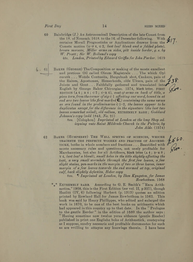 60 62 Bainbridge (J.) An Astronomicall Description of the late Comet from the 18. of Nouemb. 1618. to the 16. of December following. With eertaine Morall Prognosticks or Applications drawne from the Comets motion (A-F 4, G2, last leaf blank and a folded plate), brown morocco, Miller arms on sides, gilt inside border, g. e. by W. Pratt; Sir W. Bolland’s copy 4to. London, Printed by Kdward Griffin for Iohn Parker. 1619 Baker (GEORGE) The Composition or making of the moste excellent and pretious Oil called Oleum Magistrale ... The which Oyl cureth ... Wotids Contusiés, Hargubush shot, Cankers, pain of the Raines, Apostumes, Hemerhoids, olde Ulcers, pain of the Joints and Gout... Faithfully gathered and translated into English by George Baker Chirurgian. 1574, black letter, FIRST EDITION (A4; B4; C2; C-R4), coat-of-arms on back of title, a piece torn from the corner of sig C1 affecting one word, bound in at end are two leaves (the first marked C,) containing the same verses as are found in the preliminaries C 1-2, the leaves appear to be duplicates eacept for the difference in the signature (the last two leaves somewhat soiled), old vellum, EXTREMELY RARE; Goddard Johnson’s copy (sold 1843, No. 21) 8vo. [Colophon] Imprinted at London at the long Shop ad- ioyning unto Saint Mildreds Church in the Pultrie, by John Alde. (1574) BAKER (HUMPHREY) THE WELL SPRYNG OF SCIENCES, WHICHE TEACHETH THE PERFECTE WOORKE AND PRACTISE OF ARITHME- TICKE, bothe in whole nombers and fractions . . . Beautified with moste necessary rules and questions, not onely profitable for Marchauntes, but also for all Artificers, black letter (A4; B-x 8; y 4, last leaf a blank), small holes in the title slightly affecting the text, avery small wormhole through the first few leaves, a few slight stains, pen-marksin the margin of two or three leaves, inner margin of a few leaves towards the end wormed at top, original calf, back slightly defective, Heber copy 8vo. {| Imprinted at London, by Ihon Kyngston, for Iames Rowbothum. 1568 y* EXTREMELY RARE. According to G. E. Smith’s ‘‘Rara Arith- metica,” 1908, this is the First Edition (see vol. II, p 327), though Hazlitt (IV, 6) following Herbert (p. 1313) quotes an edition printed by Rowland Hall for James Rowbothum in 1562. This book was said by Henry Phillippes, who edited and enlarged the work in 1670, to be one of the best books on arithmetic which had appeared in this country up to that date. In the “ Prologue to the gentle Rerder” in the edition of 1580 the author says: “Hauing sometime now twelue yeres sithence (gentle Reader) published in print one Englishe boke of Arithmetick, conteyning as I suppose, sundry neessarie and profitable documentes for such as are vvilling to attayne any knowlege therein. I have bene $17. i is