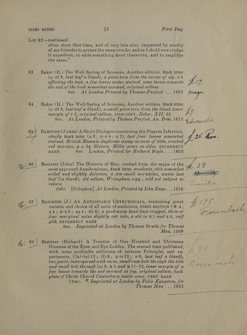 Lot 62—continued. often since that time, and of very late also, requested by sundry of my friendes to peruse the same vvorke, and as I shold nowe iudge it expedient, to adde something more therevnto, and to amplifye the same.” | 63 Baker (H.) The Well Spring of Sciences, Another edition, black letter (a-Ff 8, last leaf a blank), a piece torn from the corner of sig. 04 affecting the text, a few leaves water stained, some leaves towards £7 the end of the book somewhat wormed, original vellum 8v0o. At London Printed by Thomas Purfoot :.. 1602 Lik 64 Baker (H.) The Well-Spring of Sciences, Another edition black letter (a-Ff 8, last leaf a blank), asmall piece torn from the blank lower 4 margin of V 2, original vellum, FINE COPY, Heber, XII, 85 i ~ 8v0o. At London, Printed by Thomas Purfoot, An. Dom. 1612 4 bh Jeo. 65/) BamrorpD (James) A Short Dialogve concerning the Plagves Infection, - min) chiefly black letter (A6; B-F 8; G2), last four leaves somewhat SS. &amp;.. ( stained, British Museum duplicate stamp on verso of title, crushed red morocco, g.e. by Riviere, Miller arms on sides, EXTREMELY RARE 8vo. London, Printed for Richard Boyle... 1603 66 | Banister (John) The Historie of Man, sucked from the sappe of the 3 oy — most approued Anathomistes, black letter, woodcuts, title somewhat © tet soiled and slightly defective, a few small wormholes, wants last Af. leaf (ta blank), old vellum, Wrangham copy ; sold not subject to return Kear tten folio. [Colophon] At London, Printed by Iohn Daye. ..1578 3 ne — | ots i 67 \ Banister (J.) AN ANTIDOTARIE CHYRURGICALL, containing great Z / 73 A4; B-Z8; Aa4; Bb 8), a good many head-lines cropped, three or UY torr wrveen. Jour marginal notes slightly cut into, a slitin B1 and £4, calf gilt, EXTREMELY RARE 8vo. Imprinted at London by Thomas Orwin for Thomas Man, 1589 Banister (Richard) A ‘Treatise of One Hvndred and Thirteene Diseases of the Eyes, and Eye-Liddes. The second time published, (4 with some profitable additions of certaine Principles and ex- “~~ ~ periments, ((a)-(e) 12; (f)6; A-O12; P6, last leaf a blank), ; s / two parts, interspersed with verse, small rust-hole through the title _/* =, A and small hole through (a) 3, H2 and M11-12, inner margin ofa ' ~ Jew leaves towards the end wormed at top, original vellum, book- plate of Christ Church Canterbury inside cover, VERY RARE 12mo. | Imprinted at London by Felia Kyngston, for Thomas Man... 1622 ——— £ —EEE ——