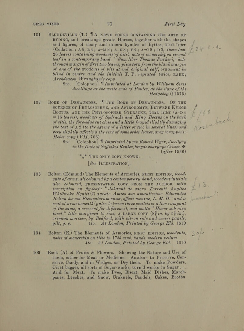 101 BLUNDEVILLE (T.) {1A NEWE BOOKE CONTAINING THE ARTE OF RYDING, and breakinge greate Horses, together with the shapes and figures, of many and diuers kyndes of Byttes, black letter (Collation: A8,B4; A-M8; A-E8; F4; a-C8; D2, these last 26 leaves containing woodcuts of bits), note of ownershipon second © leaf in a contemporary hand, * Sum liber Thomae Parkeri,” hole through margin of first two leaves, piece torn from the blank margin of one of the woodcuts of bits at end, original calf, ornament in blind in centre and the initials T. P. repeated twice, RARE; Archdeacon Wrangham’s copy 8vo. [Colophon] I Lmprinted at London by Willyam Seres dwellinge at the weste ende of Poules, at the signe of the Hedgehog (11575) 102, Boxe or Demaunpes. {I'lHr Bok or DEMAUNDES. OF THE SCYENCE OF PHYLOSOPHYE, AND ASTRONOMYE, BETWENE KYNGE Boctus, AND THE PHYLOSOPHER SYDRACKE, blark letter (A—D 4 = 16 leaves), woodcuts of Sydracke and King Boctus on the back of title, the fore-edge cut closeand a little frayed slightly damaging the text of A 2 (to the extent of a letter or two in several lines) and very slightly affecting the text of some other leaves, grey wrappers ; Heber copy (VII, 706) 8v0. [Colophon] {| Imprinted by me Robert Wyer, dwellyng in the Duke of Suffolkes Rentes, besyde charynge Crosse. (after 1536) *,* THE ONLY COPY KNOWN. [See ILLUSTRATION]. 103 = Bolton (Edmund) ''he Elements of Armories, FIRST EDITION, wood- cuts of arms, all coloured by a contemporary hand, woodcut initials also coloured, PRESENTATION COPY FROM THE AUTHOR, with inscription on fly-leaf: ““Johanni de sacro Torrenti Anglice Whitbroke Equitt(?) aurato Amico suo amantissimo Edmvndvs Bolton horum Elementorum cusor, offictt nomine, L. M.D.” and a coat-of-arms beneath (gules, between three mullets or a lion rampant of the same, a crescent for difference), and motto ““ Honor sub nisu iacet,” title margined to size, A LARGE Copy (8%in. by 5% in.), crimson morocco, by Bedford, with citron side and centre panels, gilt, g. é. 4to. At London, Printed by George Eld, 1610 104 Bolton (E.) The Elements of Armories, FIRST EDITION, woodcuts, notes of ownership on title in 17th cent. hands, modern vellum 4to. At London, Printed by George Hid. 1610 105 Book (A) of Fruits &amp; Flowers. Shewing the Nature and Use of them, either for Meat or Medicine. As also: to Preserve, Con- serve, Candy, and in Wedges, or Dry them. To make Powders, Civet bagges, all sorts of Sugar-works, turn’d works in Sugar... And for Meat. ‘lo make Pyes, Biscat, Maid Dishes, March- panes, Leeches, and Snow, Craknels, Candels, Cakes, Broths