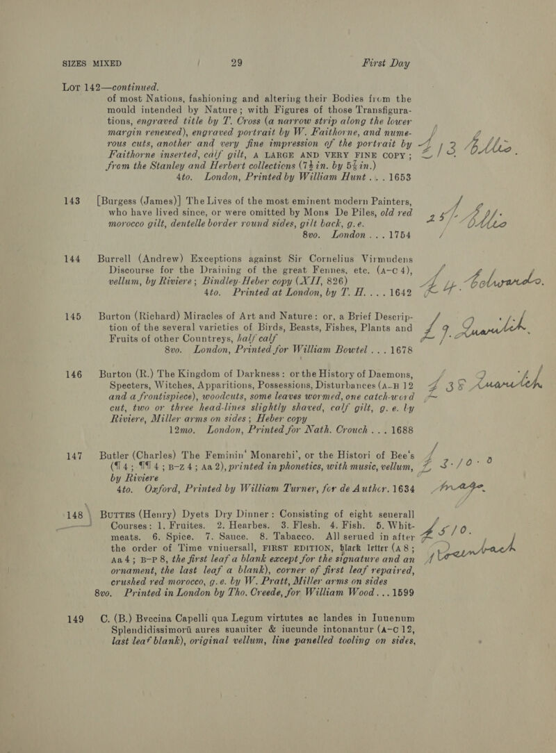 143 144 145 146 147 149 of most Nations, fashioning and altering their Bodies frum the mould intended by Nature; with Figures of those Transfigura- tions, engraved title by T. Cross (a narrow strip along the lower margin renewed), engraved portrait by W. Faithorne, and nume- rous cuts, another and very fine impression of the portrait by Faithorne inserted, calif gilt, A LARGE AND VERY FINE COPY ; Srom the Stanley and Herbert collectians (Thin. by 5kin. ' 4to. London, Printed by William Hunt... 1653 [Burgess (James)] The Lives of the most eminent modern Painters, who have lived since, or were omitted by Mons De Piles, old red morocco gilt, dentelle border round sides, gilt back, g.e. 8vo. London... 1754 Burrell (Andrew) Exceptions against Sir Cornelius Virmudens Discourse for the Draining of the great Fennes, ete. (a-c 4), vellum, by Riviere; Bindley-Heber copy (XII, 826) 4to. Printed at London, by T. H.... 1642 Burton (Richard) Miracles of Art and Nature: or, a Brief Descrip- tion of the several varieties of Birds, Beasts, Fishes, Plants and Fruits of other Countreys, half calf Burton (R.) The Kingdom of Darkness: or the History of Daemons, Specters, Witches, Apparitions, Possessions, Disturbances (A_H 12 and a frontispiece), woodcuts, some leaves wormed, one catch-word cut, two or three head-lines slightly shaved, calf gilt, g. e. ly Riviere, Miller arms on sides; Heber copy 12mo. London, Printed for Nath. Crouch ... 1688 Butler (Charles) The Feminin’ Monarchi’, or the Histori of Bee's (14;-19 4; B-z4; Aa 2), printed in phonetics, with music, vellum, by Riviere 4to. Oxford, Printed by William Turner, for de Authcr. 1634 Butters (Henry) Dyets Dry Dinner: Consisting of eight seuerall Courses: 1. Fruites. 2. Hearbes. 3. Flesh. 4. Fish. 5. Whit- meats. 6. Spice. 7. Sauce. 8. Tabacco. All serued in after the order of Time vniuersall, FIRST EDITION, black letter (a8; Aa4; B-P 8, the first leaf a blank except for the signature and an or nament, the last leaf a blank), corner of first leaf repaired, crushed Hd morocco, g.e. by W. Pratt, Miller arms on sides 8v0. Printed in London by Tho. Creede, for William Wood...1599 C. (B.) Bvecina Capelli qua Legum virtutes ac landes in Iunenum Splendidissimora aures suauiter &amp; iucunde intonantur (a-o 12, last leaf blank), original vellum, line panelled tooling on sides,