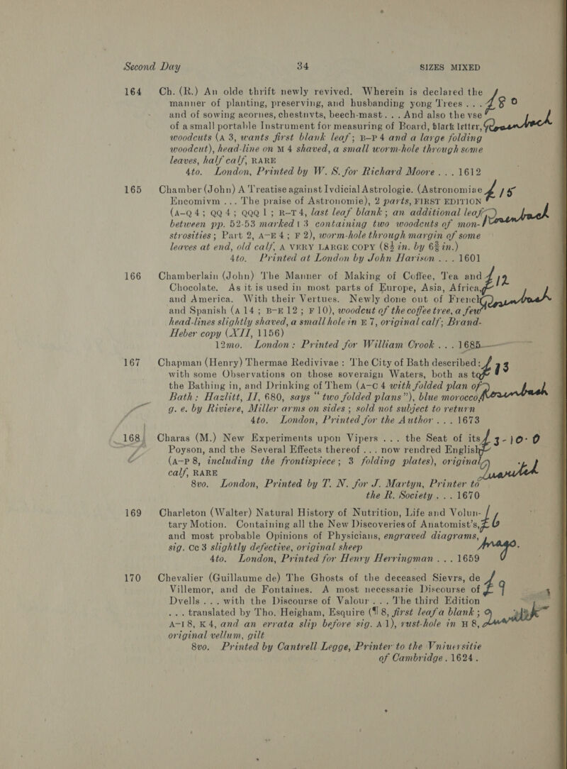 manner of planting, preserving, and husbanding yong Trees . $ La) and of sowing acornes, chestnvts, beech-mast...And also the vse of asmall portable Thatroment fot measuring of Board: black letter, woodcuts (A 3, wants first blank leaf; B-Pp4 anda lar ge folding woodcut), head line on M 4 shaved,a small worm-hole through some leaves, half calf, RARE 4to. London, Printed by W.S. for Richard Moore. . . 1612 165 Chamber (John) A Treatise against Ivdicial Astrologie. (Astronomie 2 7 5° Encomivm ... The praise of Astronomie), 2 parts, FIRST EDITION (A-Q 4; QQ 4; QQQ1; R-T4, last leaf blank; an additional leaf ID antach between pp. 52-53 marked 1 3 containing two woodcuts of mon-I strosities; Part 2, A-E4; F 2), worm-hole thr ough mas of some leaves at ond. old ‘calf’ A VERY LARGE COPY (84 in. by ee in.) 4to. Printed at London by John Harison ...1601 166 Chamberlain (John) The Manner of Making of Coffee, Tea ap Chocolate. As it is used in most parts of Europe, Asia, Africa, aud America. With their Vertues. Newly done out of es and Spanish (A 14; B-E12; F10), woodcut of the coffee tree, a fe head-lines slightly shaved, a small holein &amp; 7, original calf; Brand- Heber copy (XII, 1156) 12mo. London: Printed for William Crook .. .1685—— 167 Chapman (Henry) Thermae Redivivae: he City of Bath decid 7 3 164 Ch. (R.) An olde thrift newly revived. Wherein is declared cay with some Observations on those soveraign Waters, both as t the Bathing in, and Drinking of Them (A-c 4 with folded plan Mr } j Bath: Hazlitt, IT, 680, says “two folded plans”), blue morocco, g. e. by Riviere, Miller arms on sides ; sold not subject to return 4to. London, Printed for the Author... 1673 _ 168) Charas (M.) New Experiments upon Vipers ... the Seat of its 3-10°0 Sir gr Poyson, and the Several Effects thereof... now rendred Englis (a-p 8, including the frontispiece; 3 folding plates), original, calf, RARE 8v0. London, Printed by T. N. for J. Martyn, Printer to the R. Society... 1670 169 Charleton (Walter) Natural History of Nutrition, Life and Volun- tary Motion. Containing all the New Discoveries of Anatomist’s, b and most probable Opinions of Physicians, engraved diagrams, sig. Cc 3 slightly defective, original sheep hidor pe 4to. London, Printed for Henry Herringman ... 1659 170 Chevalier (Guillaume de) The Ghosts of the deceased Sievrs, de Villemor, and de Fontaines. A most necessarie Discourse of 4 Dvells ... with the Discourse of Valour... The third Edition Ba ... translated by Tho. Heigham, Esquire (4 8, first leafa blank 5 ant A-18, K 4, and an errata slip before sig. A1), rust-hole in H 8, original vellum, gilt 8v0. Printed by Cantrell Legge, Printer to the Vniuersitie of Cambridge. 1624. 