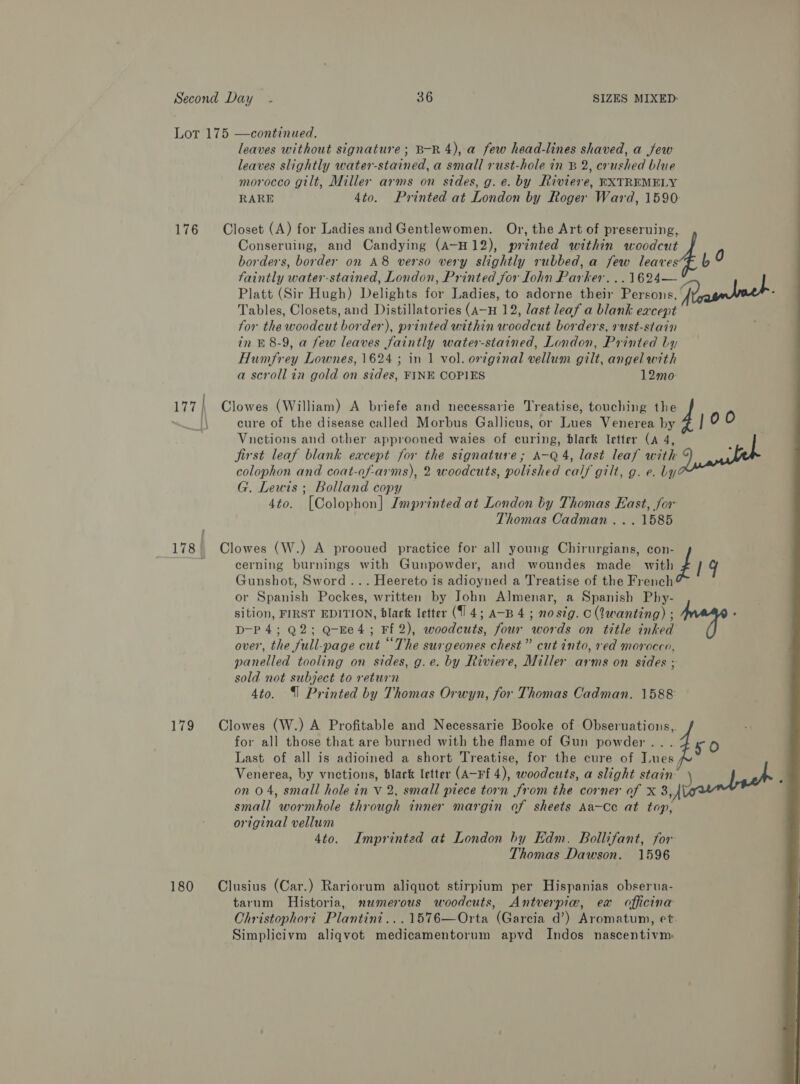 Lot 175 —continued. leaves without signature; B-R 4), a few head-lines shaved, a few leaves slightly water-stained, a small rust-hole in B 2, crushed blue morocco gilt, Miller arms on sides, g. e. by Riviere, EXTREMELY RARE 4to. Printed at London by Roger Ward, 1590 176 Closet (A) for Ladies and Gentlewomen. Or, the Art of preseruing, Conseruing, and Candying (A-H12), printed within woodcut borders, border on A8 verso very slightly rubbed, a few leaves faintly water-stained, London, Printed for Lohn Parker. ..1624— Platt (Sir Hugh) Delights for Ladies, to adorne their Persons, (Paanbech. Tables, Closets, and Distillatories (a—H 12, last leaf a blank except for the woodcut border), printed within woodcut borders, rust-stain in &amp; 8-9, a few leaves faintly water-stained, London, Printed bly Humfrey Lownes, 1624 ; in 1 vol. orginal vellum gilt, angel with a scroll in gold on sides, FINE COPIES 12mo 177 | Clowes (William) A briefe and necessarie Treatise, touching the i cure of the disease called Morbus Gallicus, or Lues Venerea by 00 Vnetions and other approoued waies of curing, black letter (A 4, jirst leaf blank except for the signature; A-Q 4, last leaf with J, apie colophon and coat-of-arms), 2 woodcuts, polished calf gilt, g. e. by G. Lewis ; Bolland copy 4to. [Colophon] Imprinted at London by Thomas East, for Thomas Cadman... 1585 ~~—4 ; 178| Clowes (W.) A prooued practice for all young Chirurgians, con- : cerning burnings with Gunpowder, and woundes made with ¢ / gy Gunshot, Sword... Heereto is adioyned a Treatise of the French or Spanish Pockes, written by John Almenar, a Spanish Phy- sition, FIRST EDITION, blark letter (14; A-B 4 ; nostg. c (Qwanting) ; ; D-P 4; Q2; Q-Ee4; Ff 2), woodcuts, four words on title inked over, the full-page cut “The surgeones chest” cut into, red morocco, panelled tooling on sides, g.e. by Riviere, Miller arms on sides ; sold not subject to return 4to. (| Printed by Thomas Orwyn, for Thomas Cadman. 1588 179 Clowes (W.) A Profitable and Necessarie Booke of Obseruations,. for all those that are burned with the flame of Gun powder... 4 ¢- Last of all is adioined a short Treatise, for the cure of Tues, Venerea, by vnetions, black letter (A-Ff 4), woodcuts, a slight stain: Janel . on 04, small hole in V 2, small piece torn from the corner of X 3, small wormhole through inner margin of sheets Aa-Ce at top, original vellum 4to. Imprinted at London by Edm. Bollifant, for Thomas Dawson. 1596  180 Clusius (Car.) Rariorum aliquot stirpium per Hispanias obserua- tarum Historia, mumerous woodcuts, Antverpiw, ex officina Christophori. Plantini...1576—Orta (Garcia d’) Aromatum, et. Simplicivm aliqvot medicamentorum apvd Indos nascentivm