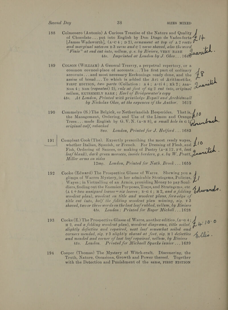 of Chocolate... put into English by Don Diego de Vades-forte | James Wadsworth], (a-c 4; D2), ornament at top of A2 recto and marginal noteson B3 verso and Ci verso shaved, also the word ye “Finis” at end cut into, vellum, g.e. by Riviere, VERY RARE . 4to. Imprinted at London by J. Okes...164 188 Colmenero (Antonio) A Curious Treatise of the Nature and aye 189 Corson (WittrAm) A General Tresvry, a perpetval repertory, or a common coyneel-place of accounts... The first part of ordinary accovuts...and most necessary Reckonings. ready done, and the ¥ assise of bread...‘lo which is added the Art of Arithmetike, re FIRST EDITION, two parts (Collation: A4; A-li4; Kk2; Aaa— Nnn 4; Nnn (repeated) 2), rule at foot of Gg 2 cut into, original vellum, EXTREMELY RARE; /arl of Bridgewater's copy 4to. At London, Printed with priuiledge Royall and Archiducall by Nicholas Okes, at the eapences of the Author. 1612 190 Commelyn (S.) The Belgick, or Netherlandish Hesperides. That id 10 the Management, Ordering, and Use of the Limon and Orange Trees...made English by G. V.N. (A-N 8), a small hole in &amp; Iau nek original calf, rebacked 8v0. London, Printed for J. Holford ...1683 191 Compleat Cook (The). Expertly prescribing the most ready wayes, d 4 whether Italian, Spanish, or French. For Dressing of Flesh, and 1 Fish, Ordering of Sauces, or making of Pastry (A-E 12, ¥F6, last iy it leaf blank), dark green morocco, inside borders, g.e. by W. Pratt, Miller arms on sides 12mo. London, Printed for Nath. Brook ...1655 glimps of Warres Mystery, in her admirable Stratagems, Policies, Wayes; in Victualling of an Armie, prouiding Money to pay Soul- diers, finding out the Hnemies Purposes, Traps, and Stratagems, ete. | | (A 4+ two unsigned leaves = sia leaves; B-G 4; H2, and a folding 4, ; woodcut plan), woodcut on title and woodcut plans, fore-edge of title cut into, half the folding woodcut plan missing, sig. ¥ 3 shaved, two or three words on the last leaf rubbed, vellum, by Riviere 4to. London: Printed for Roger Michell. ..1628 192 Cooke (Edward) The Prospective Glasse of Warre. Shewing you a 4 / 193. Cooke (E.) The Prospective Glasse of Warre, another edition, (A-G 4; -10°0 H 2, and a folding woodcut plan), woodcut diagrams, title soiled, % U y slightly defective and repaired, next leaf somewhat soiled and corners mended, sig. F3 slightly shaved at foot, sig. H1 defective Ae Ale and mended and corner of last leaf repaired, vellum, by Riviere 4to. London. Printed for Michaell Sparke iunior...1689 194 Cooper (Thomas) The Mystery of Witch-craft. Discouering, the Truth, Nature, Occasions, Growth and Power thereof. Together with the Detection and Punishment of the same, FIRST EDITION 